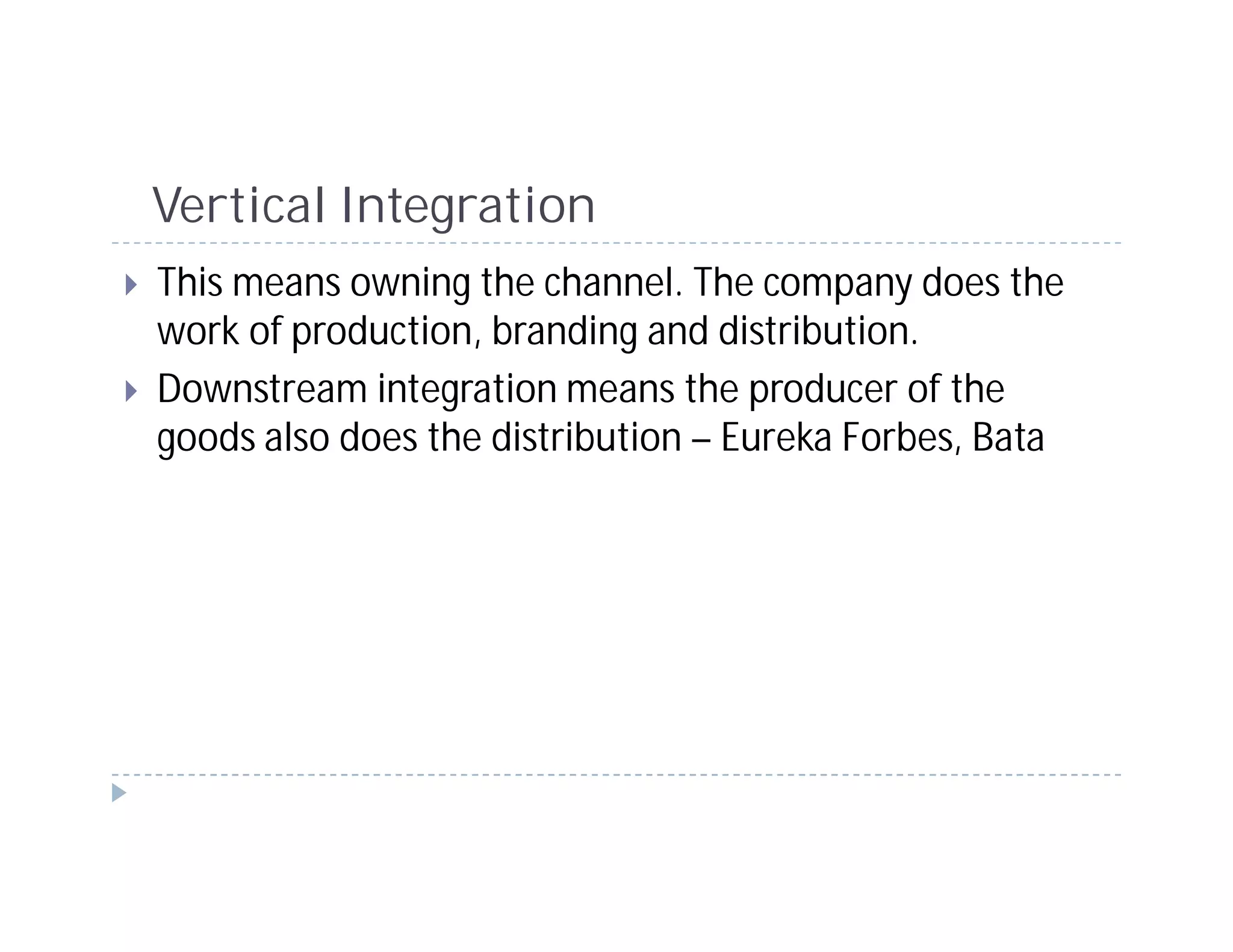 Vertical Integration
This means owning the channel. The company does the
work of production, branding and distribution.
Downstream integration means the producer of the
goods also does the distribution – Eureka Forbes, Bata
 