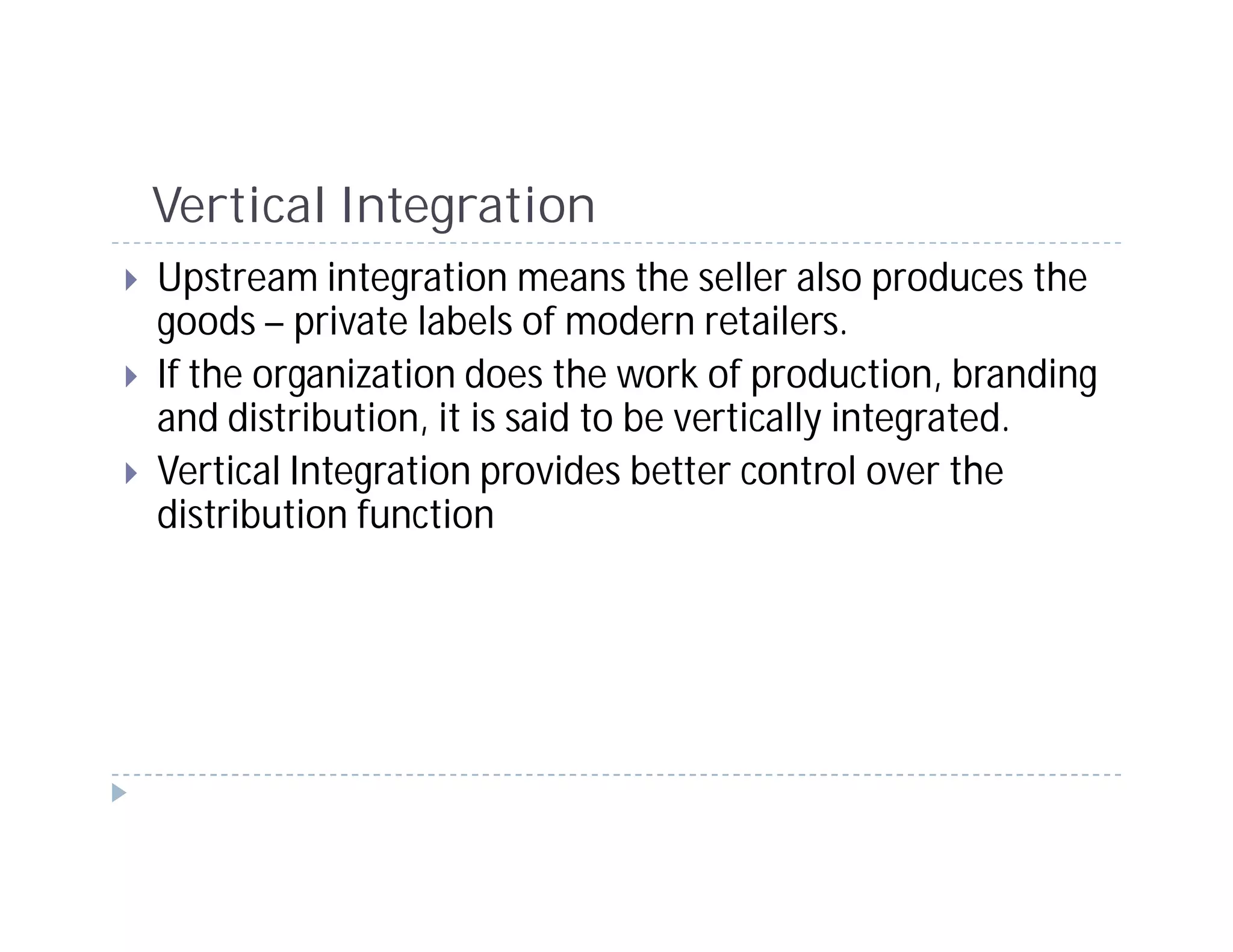 Vertical Integration
Upstream integration means the seller also produces the
goods – private labels of modern retailers.
If the organization does the work of production, branding
and distribution, it is said to be vertically integrated.
Vertical Integration provides better control over the
distribution function
 