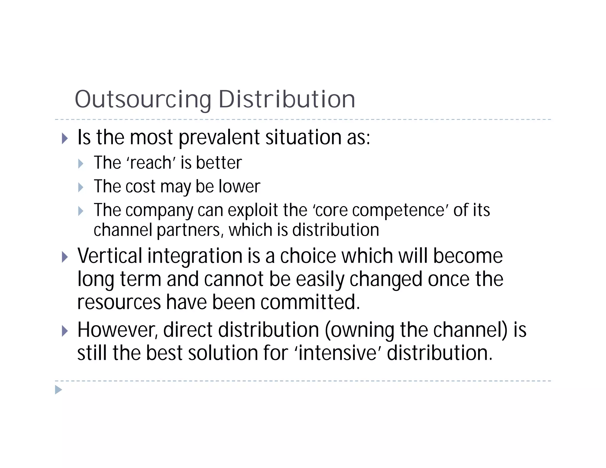 Outsourcing Distribution
Is the most prevalent situation as:
 The ‘reach’ is better
 The cost may be lower
 The company can exploit the ‘core competence’ of its
 channel partners, which is distribution
Vertical integration is a choice which will become
long term and cannot be easily changed once the
resources have been committed.
However, direct distribution (owning the channel) is
still the best solution for ‘intensive’ distribution.
 