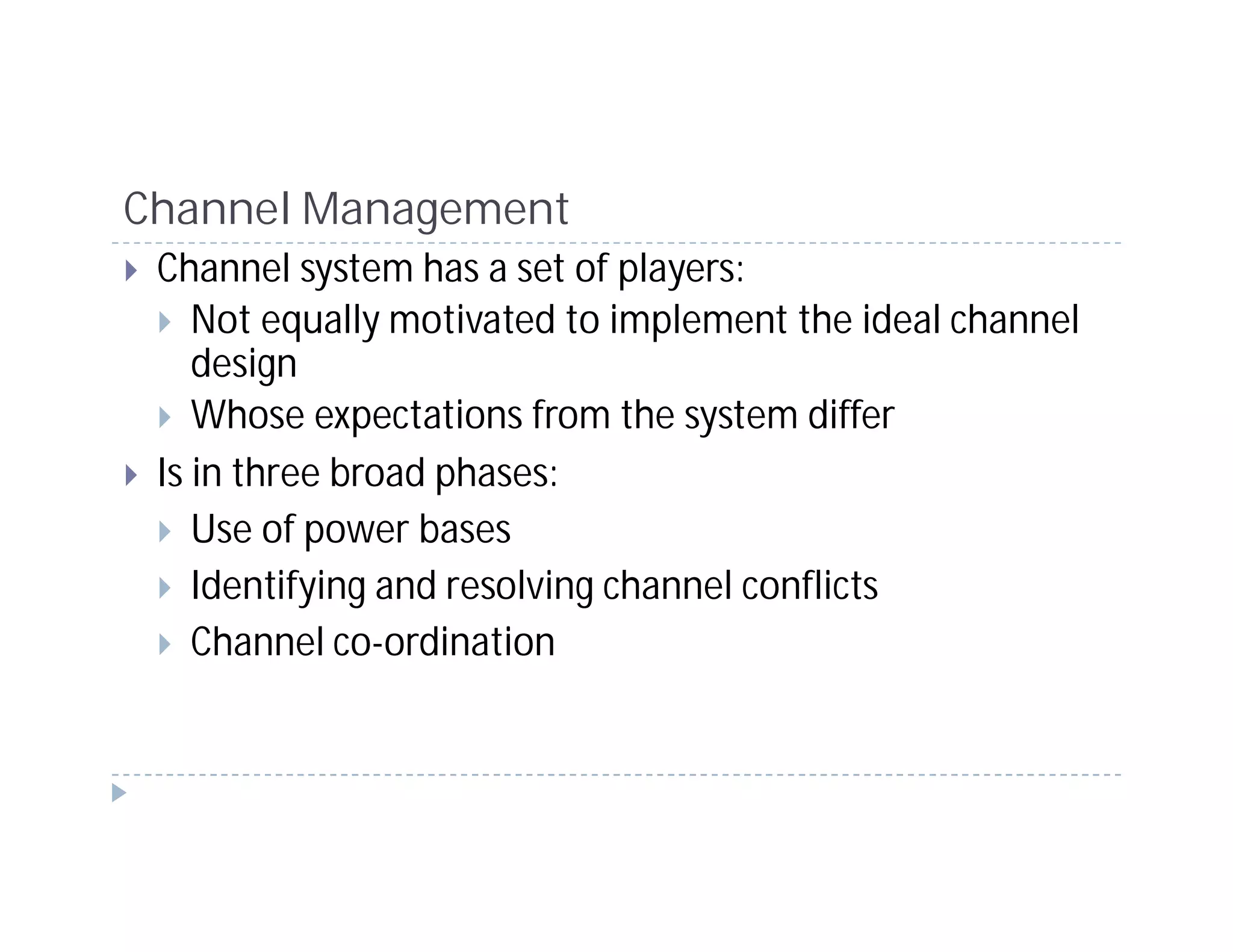 Channel Management
 Channel system has a set of players:
    Not equally motivated to implement the ideal channel
    design
    Whose expectations from the system differ
 Is in three broad phases:
    Use of power bases
    Identifying and resolving channel conflicts
    Channel co-ordination
 