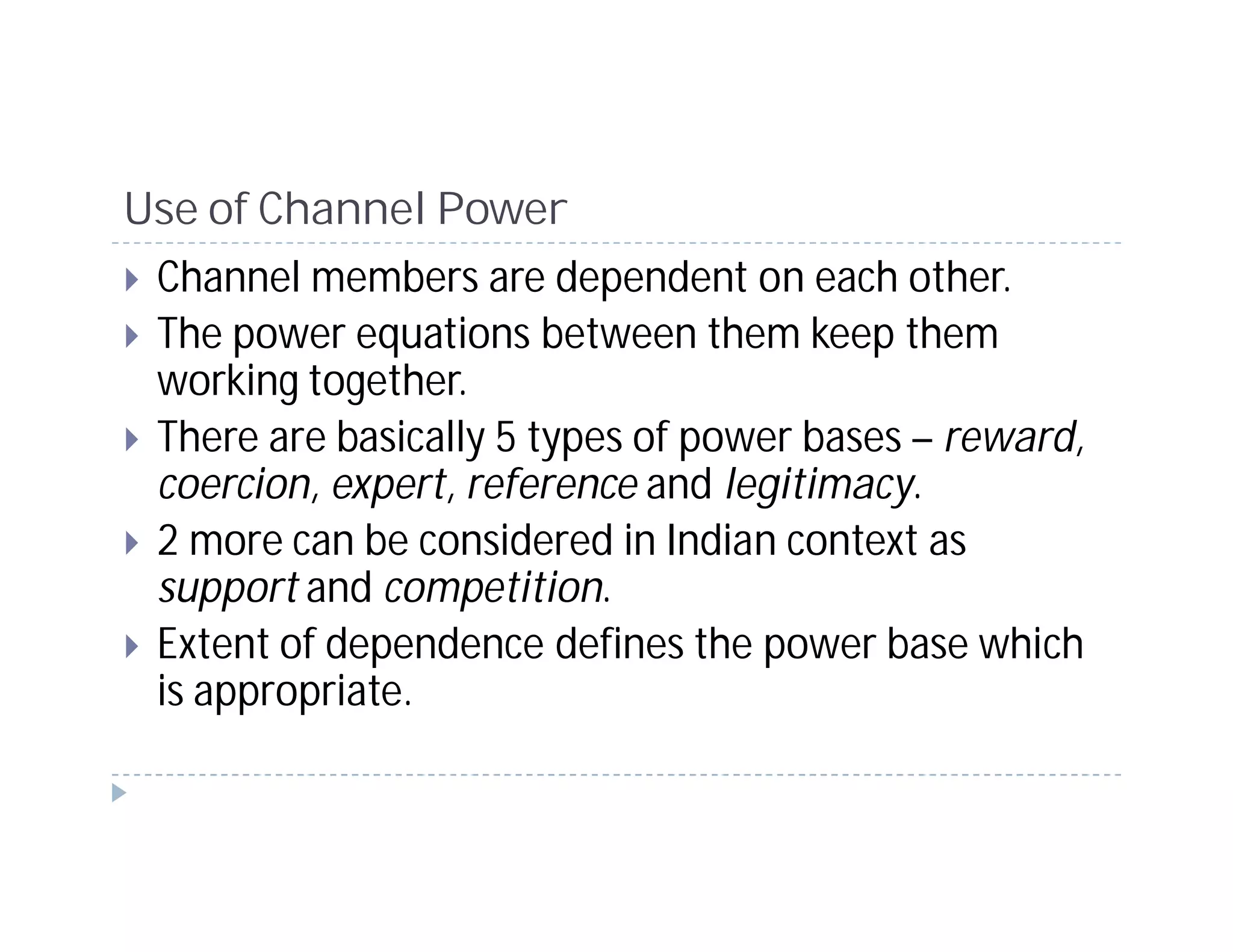 Use of Channel Power
 Channel members are dependent on each other.
 The power equations between them keep them
 working together.
 There are basically 5 types of power bases – reward,
 coercion, expert, reference and legitimacy.
 2 more can be considered in Indian context as
 support and competition.
 Extent of dependence defines the power base which
 is appropriate.
 