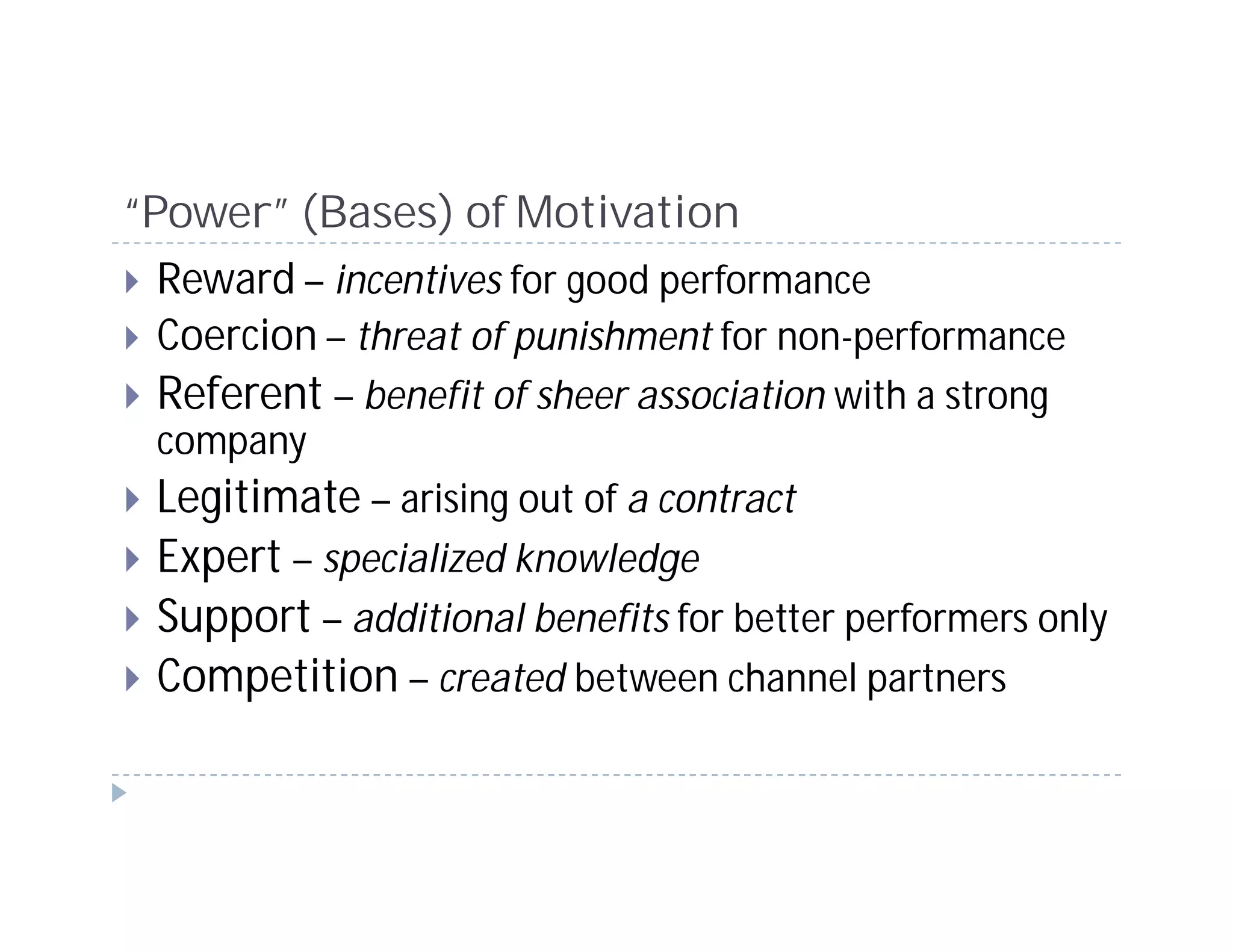 “Power” (Bases) of Motivation
  Reward – incentives for good performance
  Coercion – threat of punishment for non-performance
  Referent – benefit of sheer association with a strong
 company
 Legitimate – arising out of a contract
 Expert – specialized knowledge
 Support – additional benefits for better performers only
 Competition – created between channel partners
 