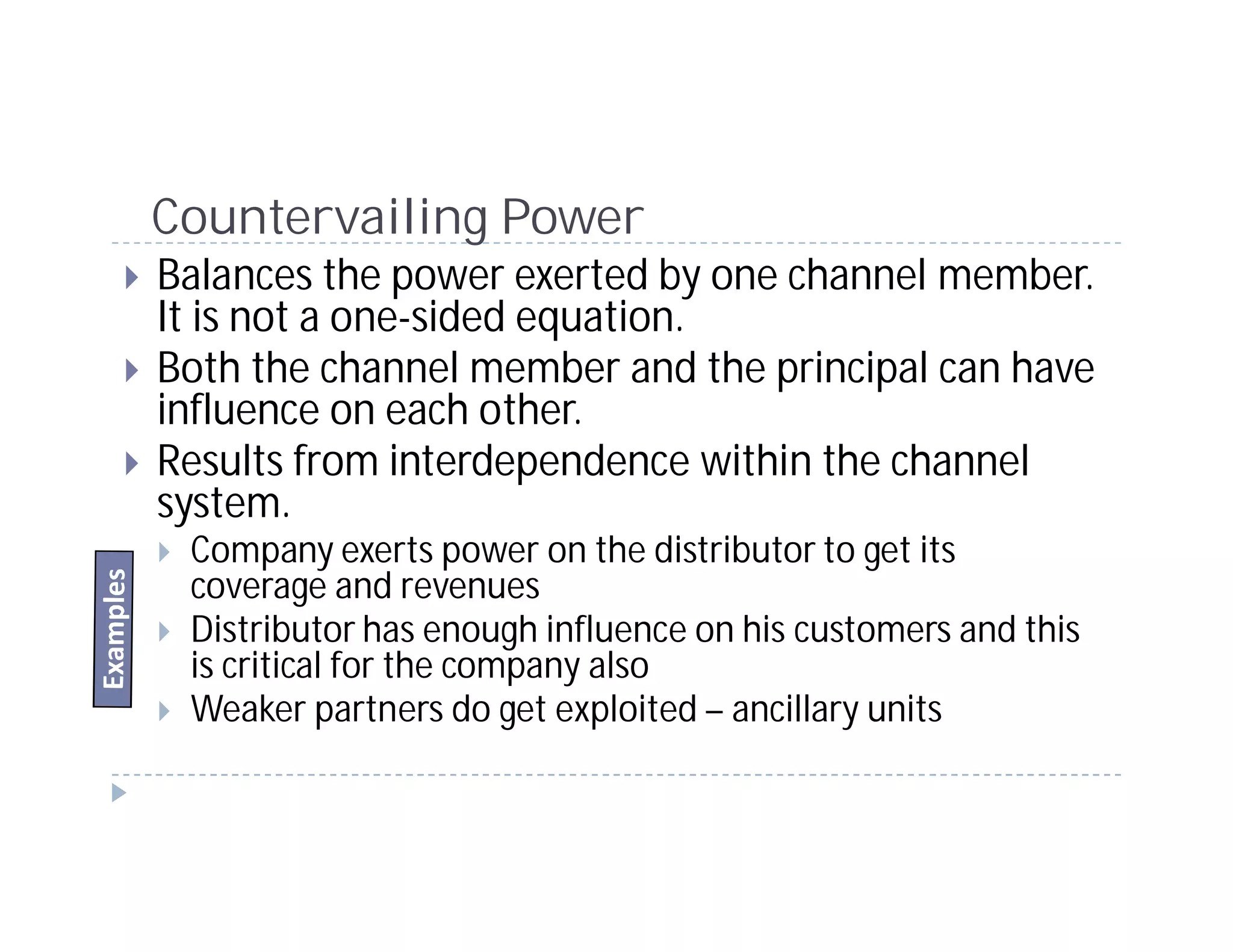 Countervailing Power
Balances the power exerted by one channel member.
It is not a one-sided equation.
Both the channel member and the principal can have
influence on each other.
Results from interdependence within the channel
system.
 Company exerts power on the distributor to get its
 coverage and revenues
 Distributor has enough influence on his customers and this
 is critical for the company also
 Weaker partners do get exploited – ancillary units
 