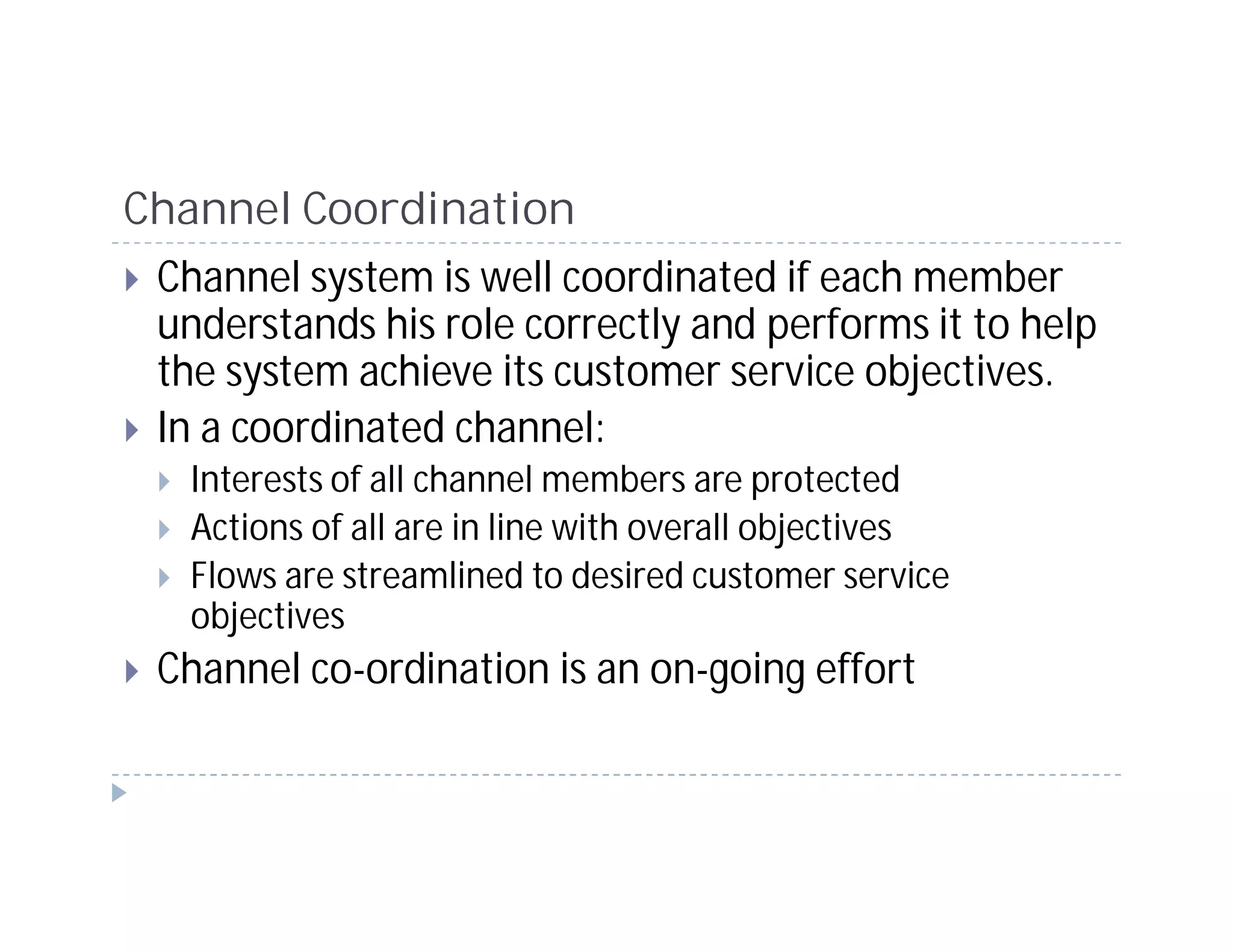 Channel Coordination
 Channel system is well coordinated if each member
 understands his role correctly and performs it to help
 the system achieve its customer service objectives.
 In a coordinated channel:
   Interests of all channel members are protected
   Actions of all are in line with overall objectives
   Flows are streamlined to desired customer service
   objectives
 Channel co-ordination is an on-going effort
 
