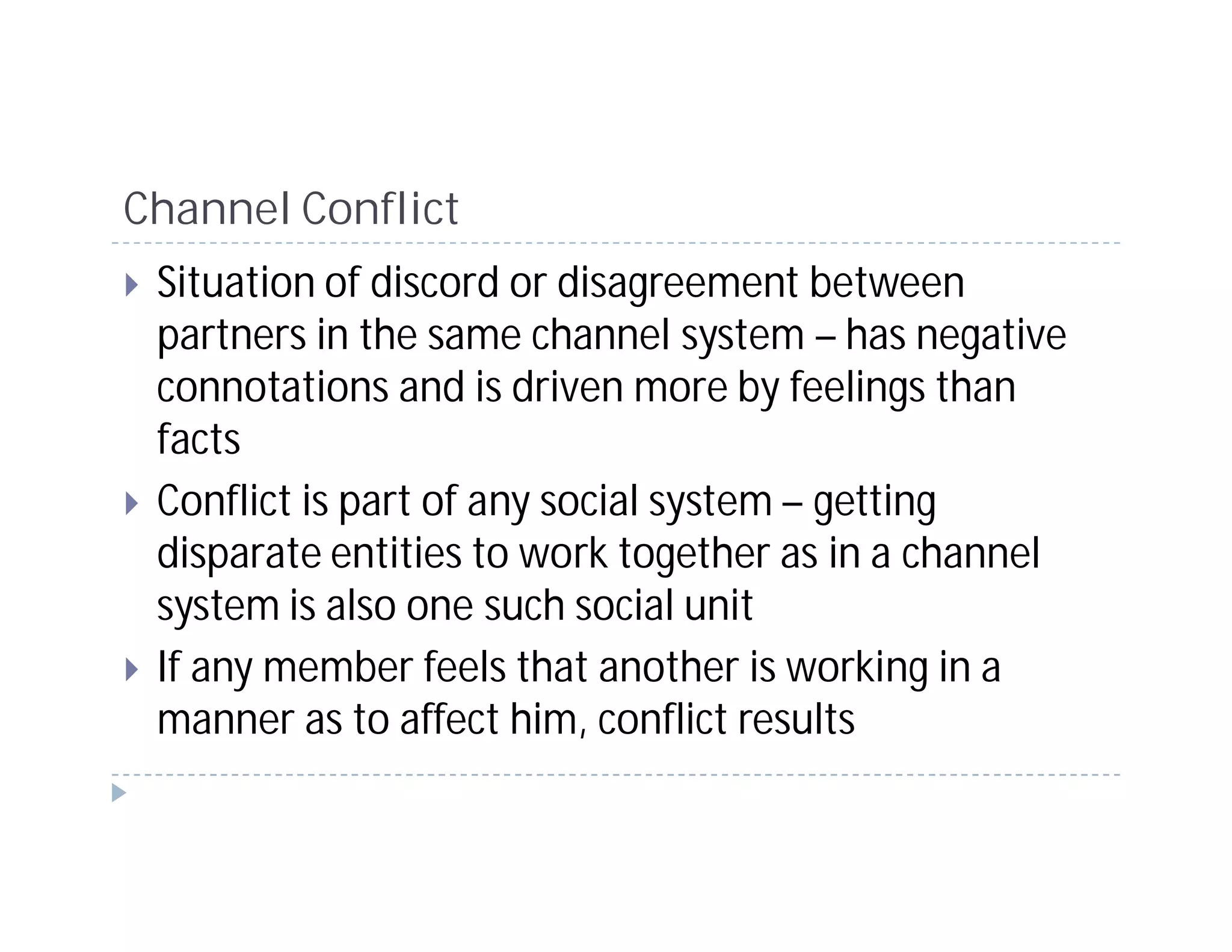 Channel Conflict
 Situation of discord or disagreement between
 partners in the same channel system – has negative
 connotations and is driven more by feelings than
 facts
 Conflict is part of any social system – getting
 disparate entities to work together as in a channel
 system is also one such social unit
 If any member feels that another is working in a
 manner as to affect him, conflict results
 