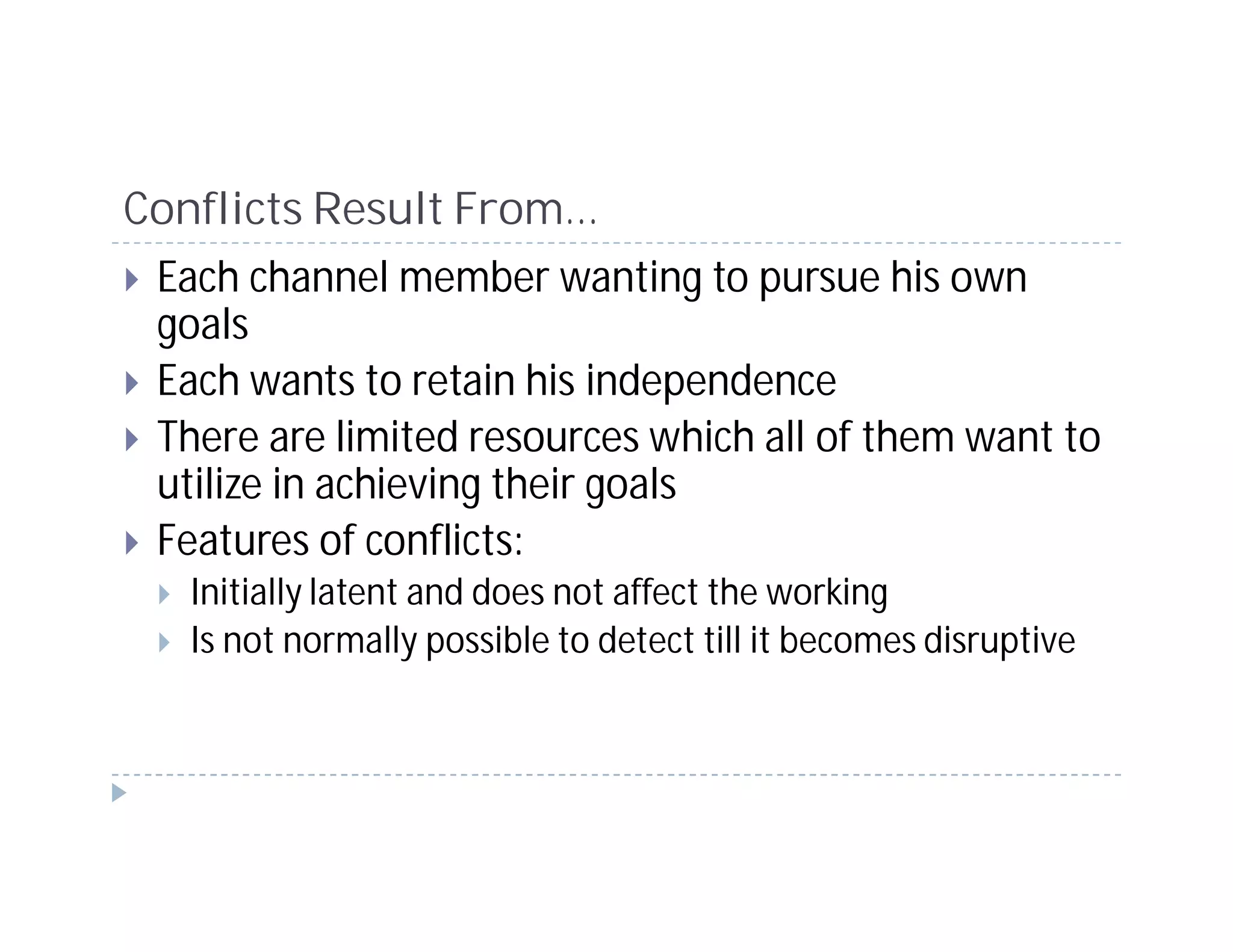 Conflicts Result From…
 Each channel member wanting to pursue his own
 goals
 Each wants to retain his independence
 There are limited resources which all of them want to
 utilize in achieving their goals
 Features of conflicts:
   Initially latent and does not affect the working
   Is not normally possible to detect till it becomes disruptive
 