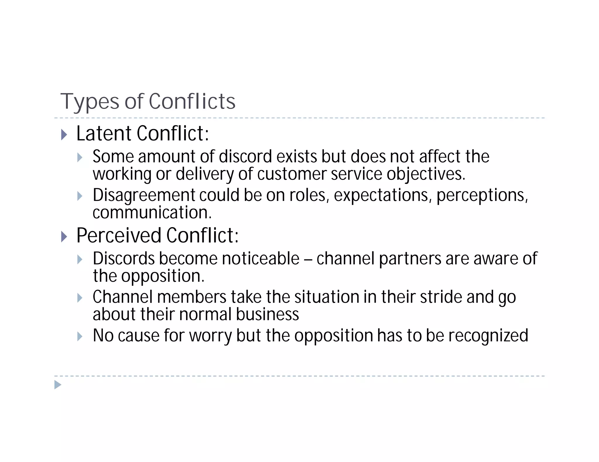 Types of Conflicts
 Latent Conflict:
   Some amount of discord exists but does not affect the
   working or delivery of customer service objectives.
   Disagreement could be on roles, expectations, perceptions,
   communication.
 Perceived Conflict:
   Discords become noticeable – channel partners are aware of
   the opposition.
   Channel members take the situation in their stride and go
   about their normal business
   No cause for worry but the opposition has to be recognized
 