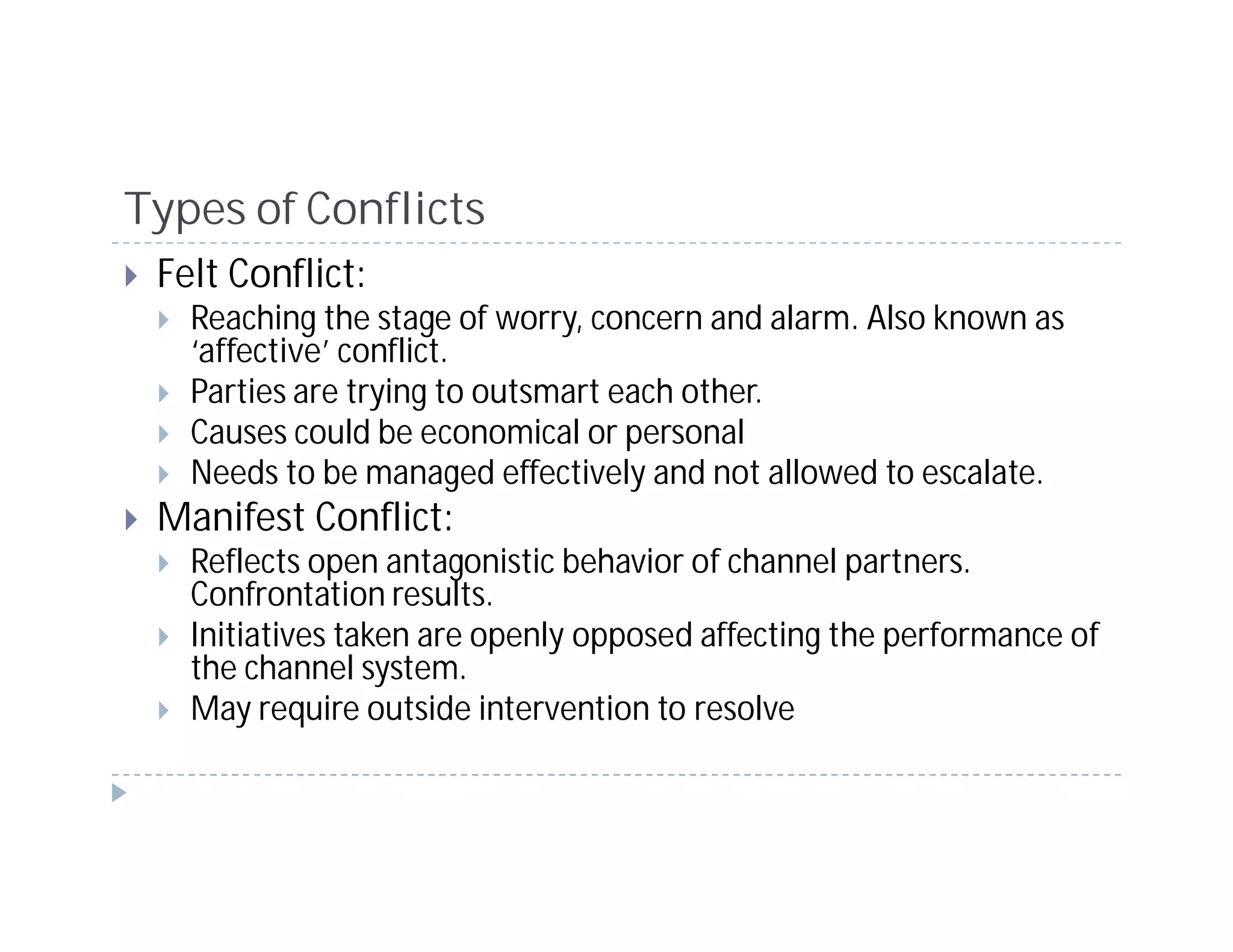 Types of Conflicts
 Felt Conflict:
   Reaching the stage of worry, concern and alarm. Also known as
   ‘affective’ conflict.
   Parties are trying to outsmart each other.
   Causes could be economical or personal
   Needs to be managed effectively and not allowed to escalate.
 Manifest Conflict:
   Reflects open antagonistic behavior of channel partners.
   Confrontation results.
   Initiatives taken are openly opposed affecting the performance of
   the channel system.
   May require outside intervention to resolve
 