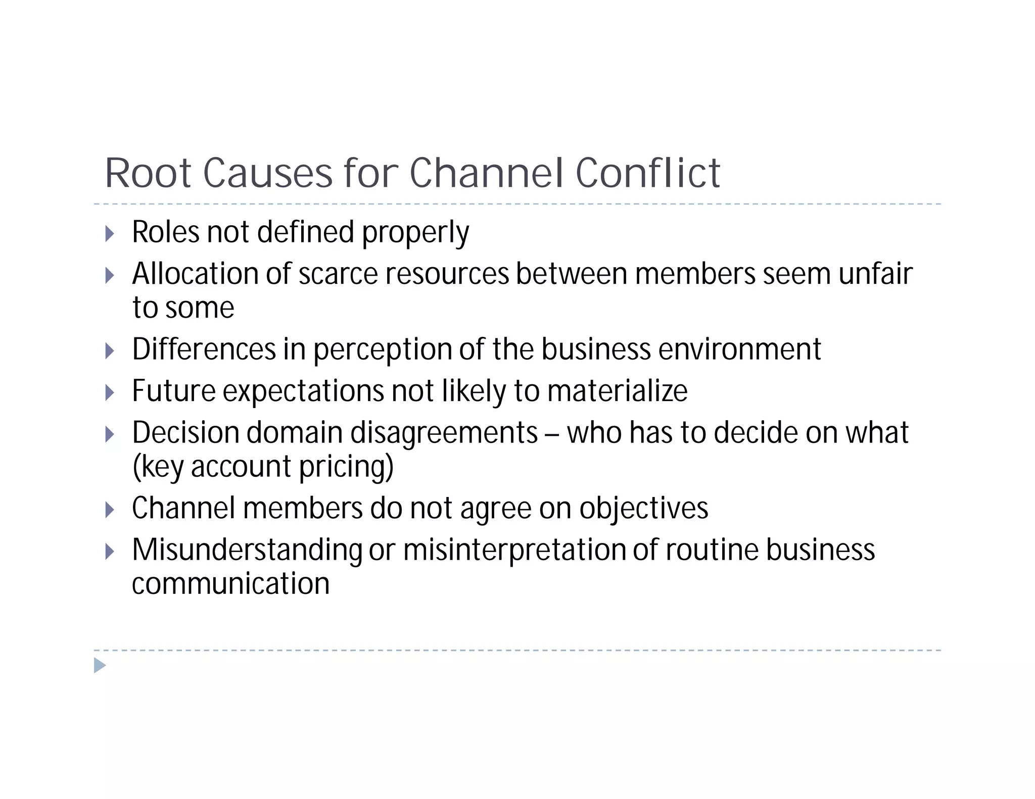 Root Causes for Channel Conflict
 Roles not defined properly
 Allocation of scarce resources between members seem unfair
 to some
 Differences in perception of the business environment
 Future expectations not likely to materialize
 Decision domain disagreements – who has to decide on what
 (key account pricing)
 Channel members do not agree on objectives
 Misunderstanding or misinterpretation of routine business
 communication
 