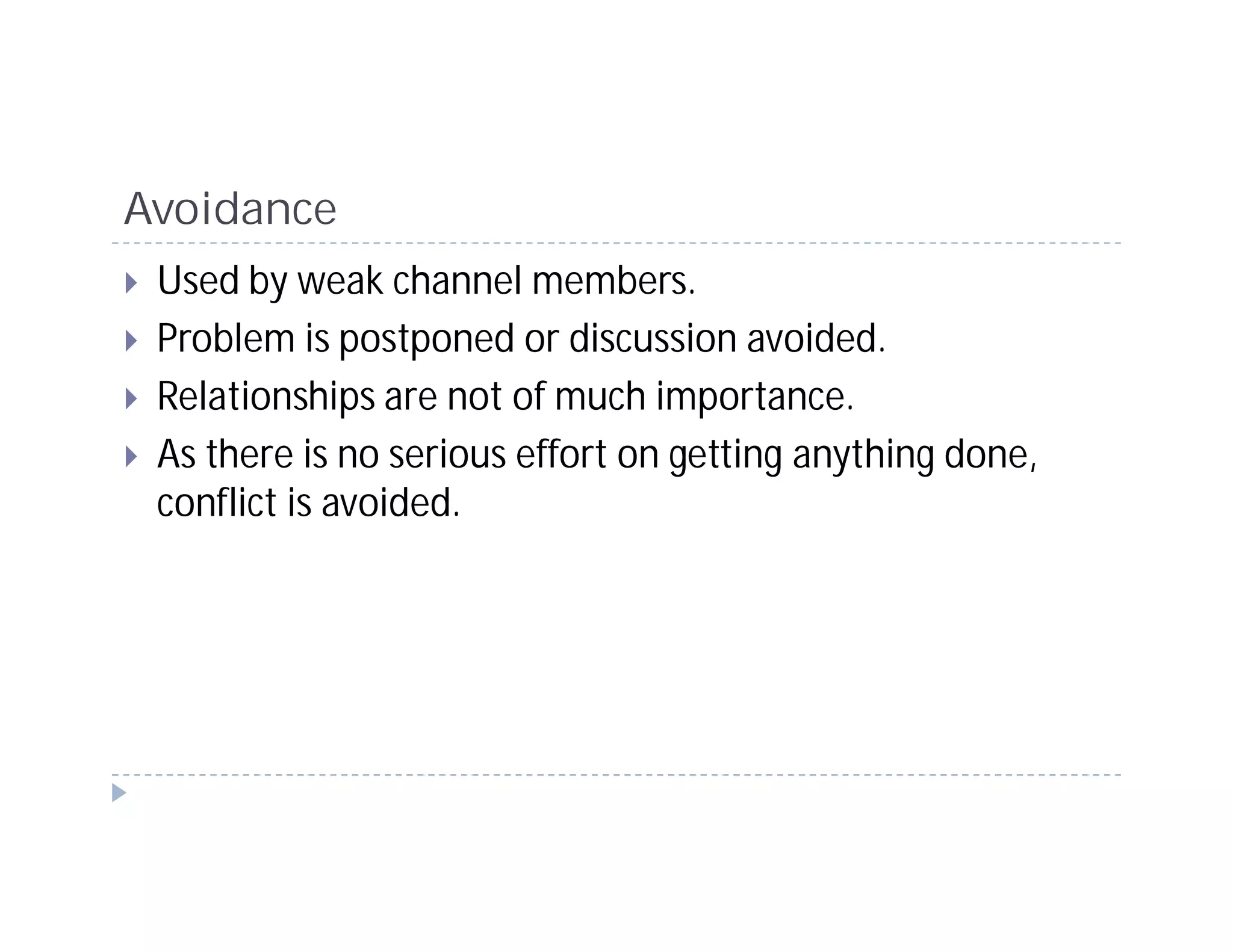 Avoidance
 Used by weak channel members.
 Problem is postponed or discussion avoided.
 Relationships are not of much importance.
 As there is no serious effort on getting anything done,
 conflict is avoided.
 