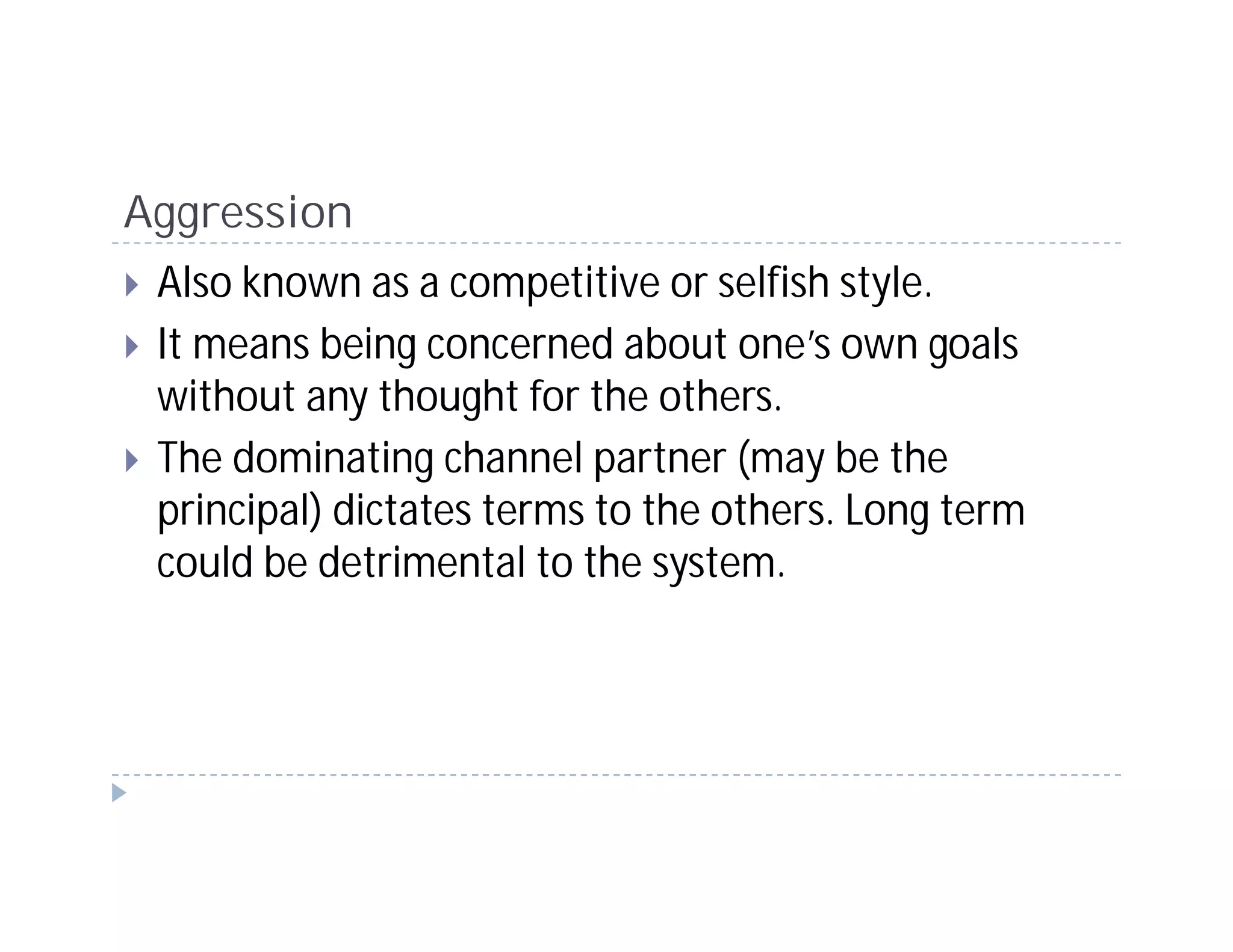 Aggression
 Also known as a competitive or selfish style.
 It means being concerned about one’s own goals
 without any thought for the others.
 The dominating channel partner (may be the
 principal) dictates terms to the others. Long term
 could be detrimental to the system.
 