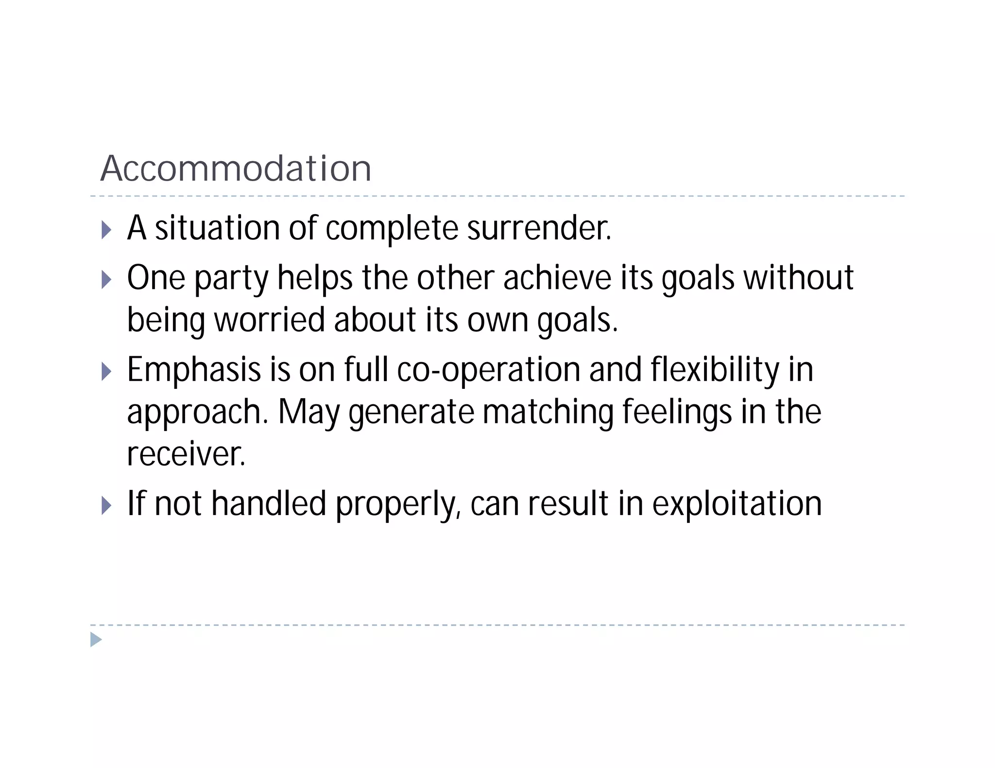 Accommodation
 A situation of complete surrender.
 One party helps the other achieve its goals without
 being worried about its own goals.
 Emphasis is on full co-operation and flexibility in
 approach. May generate matching feelings in the
 receiver.
 If not handled properly, can result in exploitation
 
