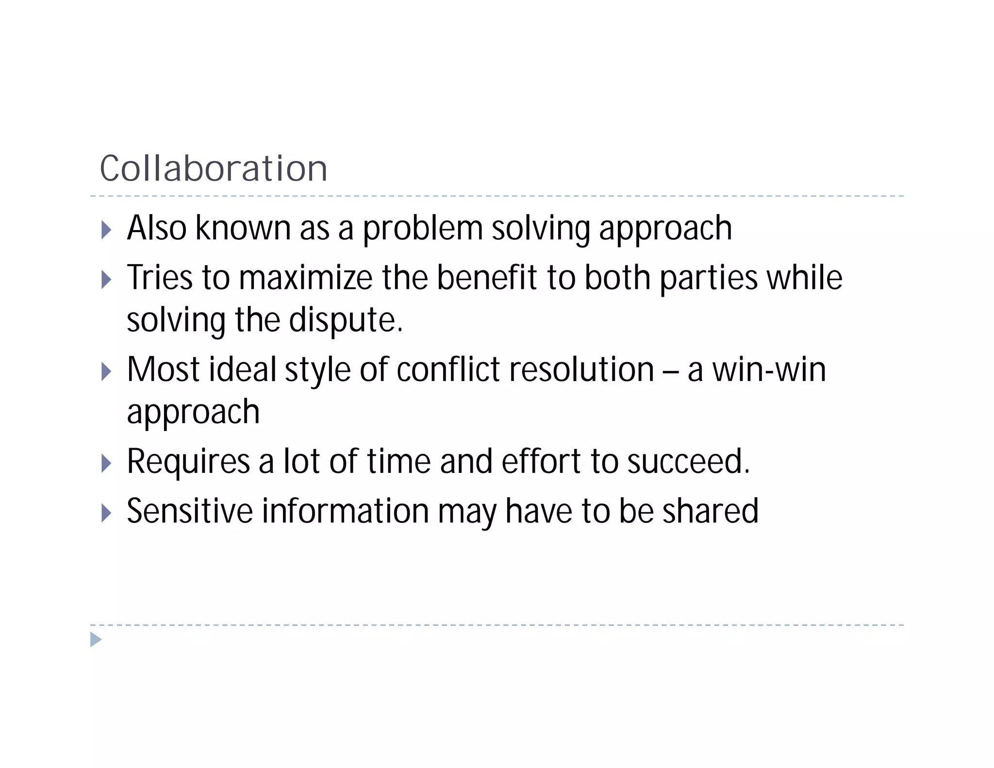 Collaboration
 Also known as a problem solving approach
 Tries to maximize the benefit to both parties while
 solving the dispute.
 Most ideal style of conflict resolution – a win-win
 approach
 Requires a lot of time and effort to succeed.
 Sensitive information may have to be shared
 