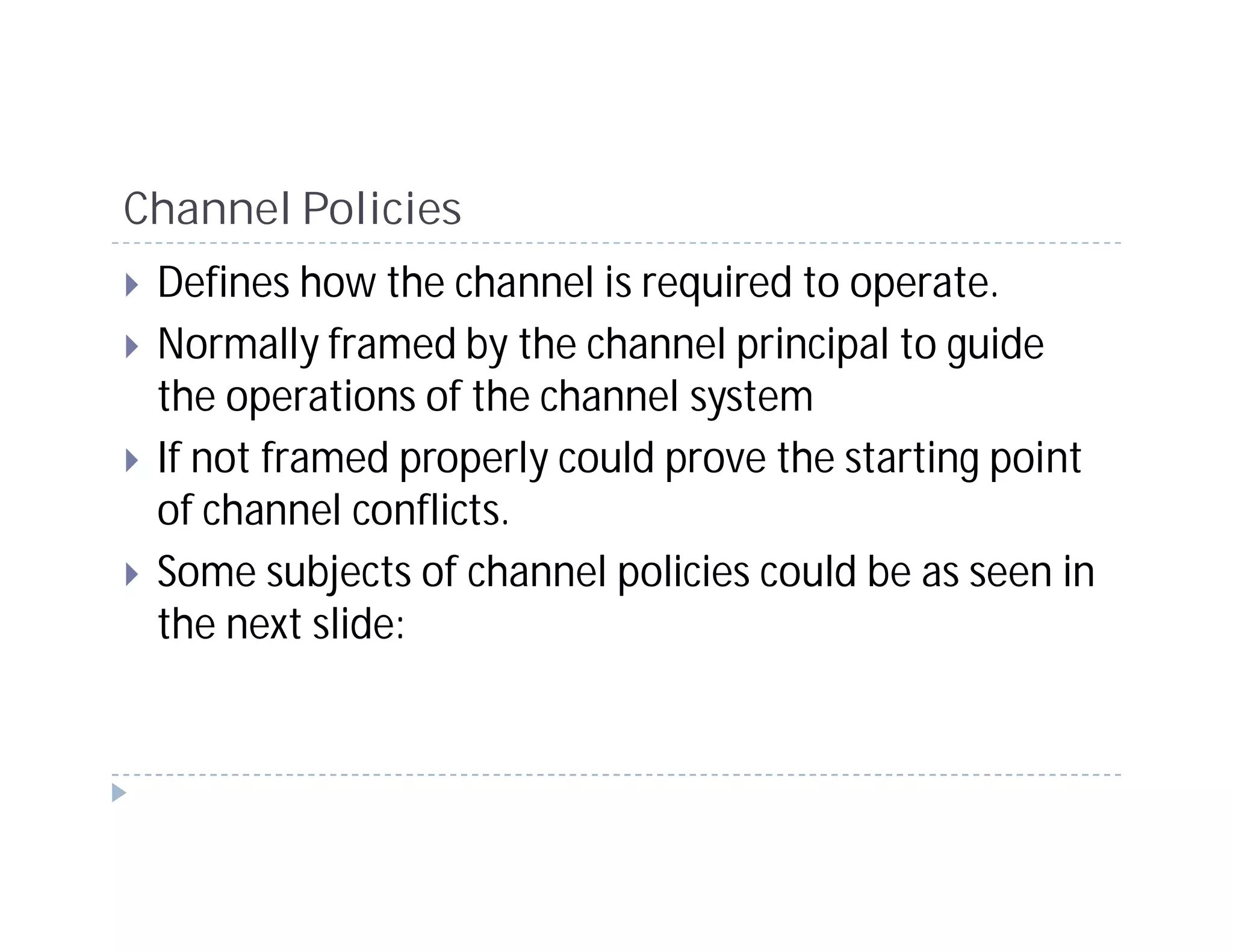 Channel Policies
 Defines how the channel is required to operate.
 Normally framed by the channel principal to guide
 the operations of the channel system
 If not framed properly could prove the starting point
 of channel conflicts.
 Some subjects of channel policies could be as seen in
 the next slide:
 