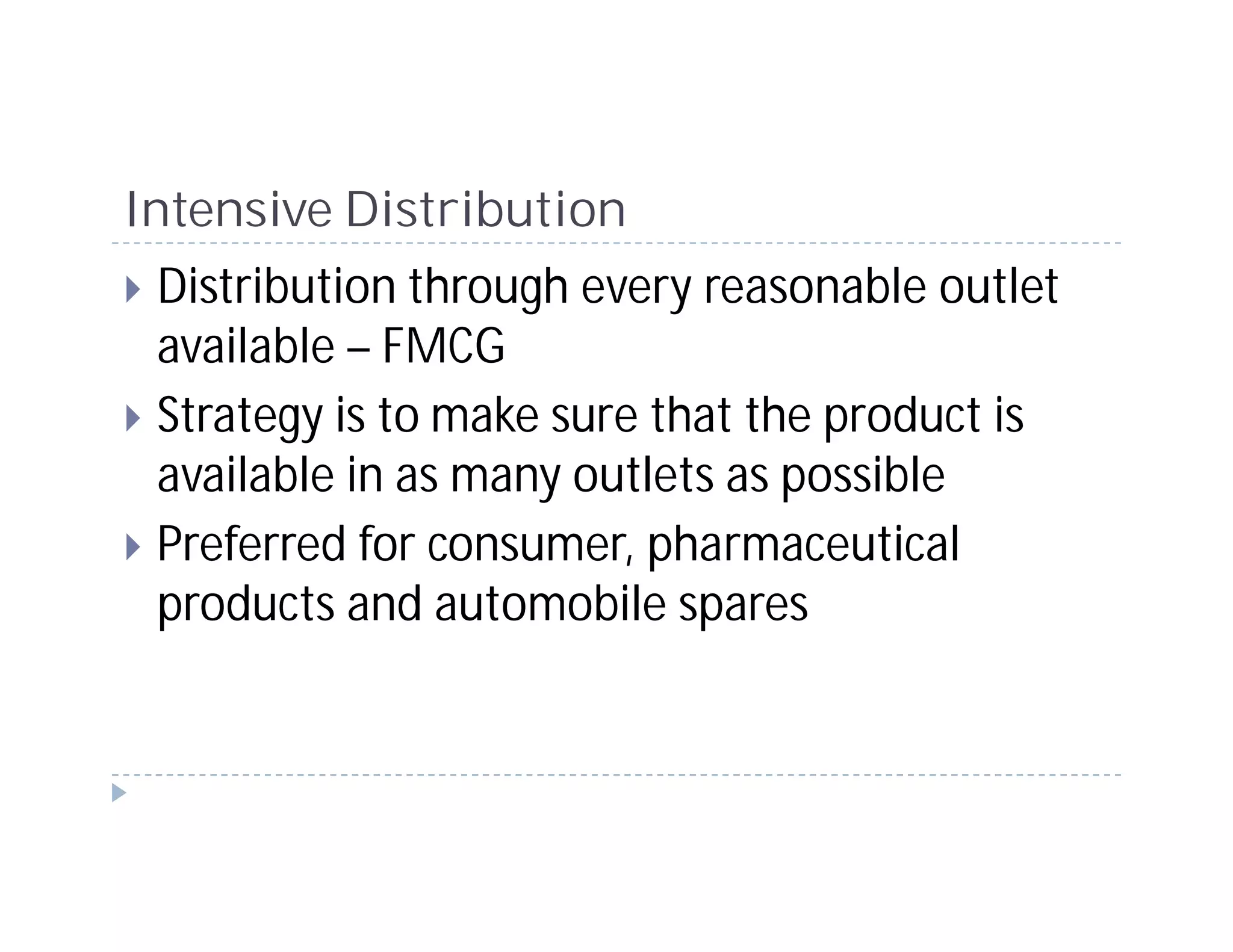 Intensive Distribution
 Distribution through every reasonable outlet
 available – FMCG
 Strategy is to make sure that the product is
 available in as many outlets as possible
 Preferred for consumer, pharmaceutical
 products and automobile spares
 