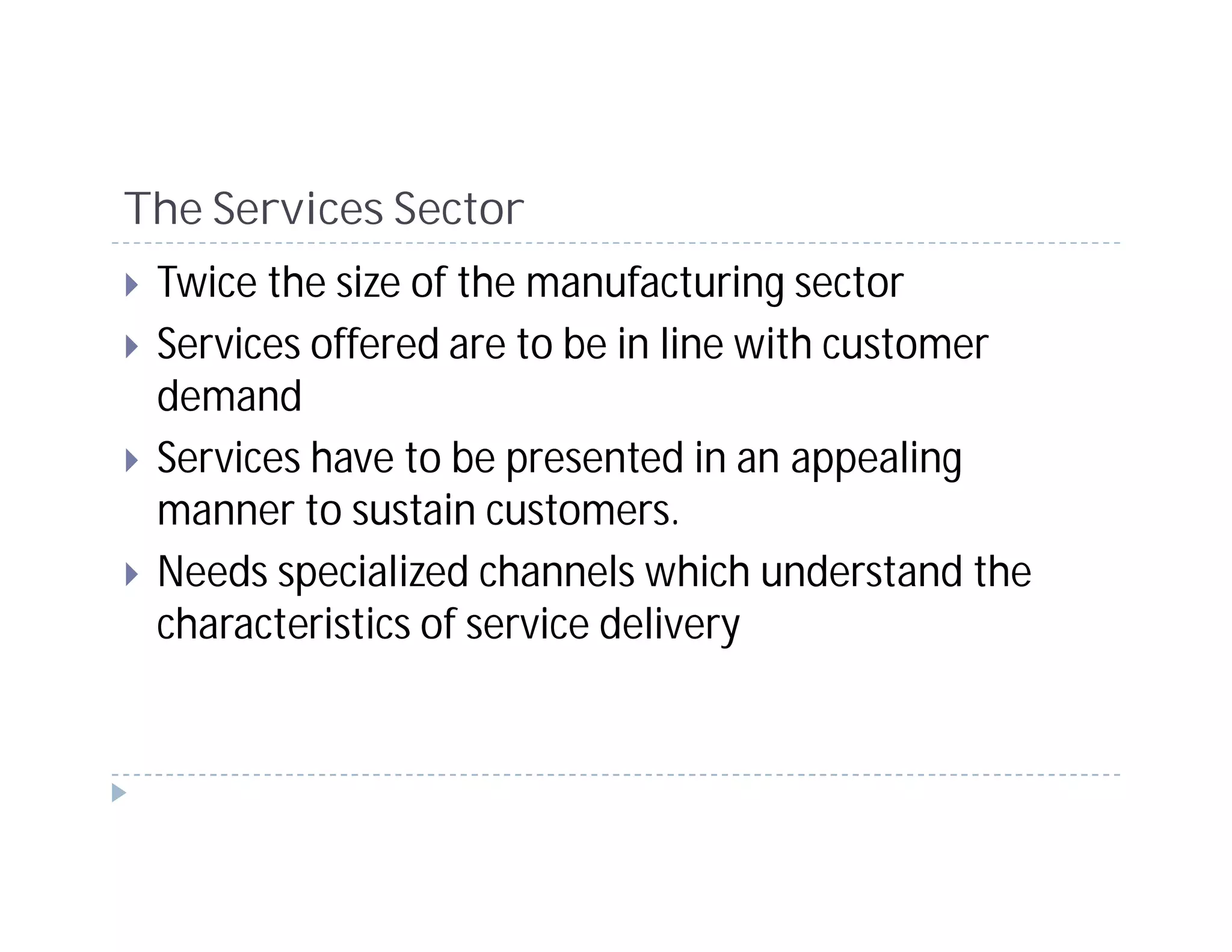 The Services Sector
 Twice the size of the manufacturing sector
 Services offered are to be in line with customer
 demand
 Services have to be presented in an appealing
 manner to sustain customers.
 Needs specialized channels which understand the
 characteristics of service delivery
 