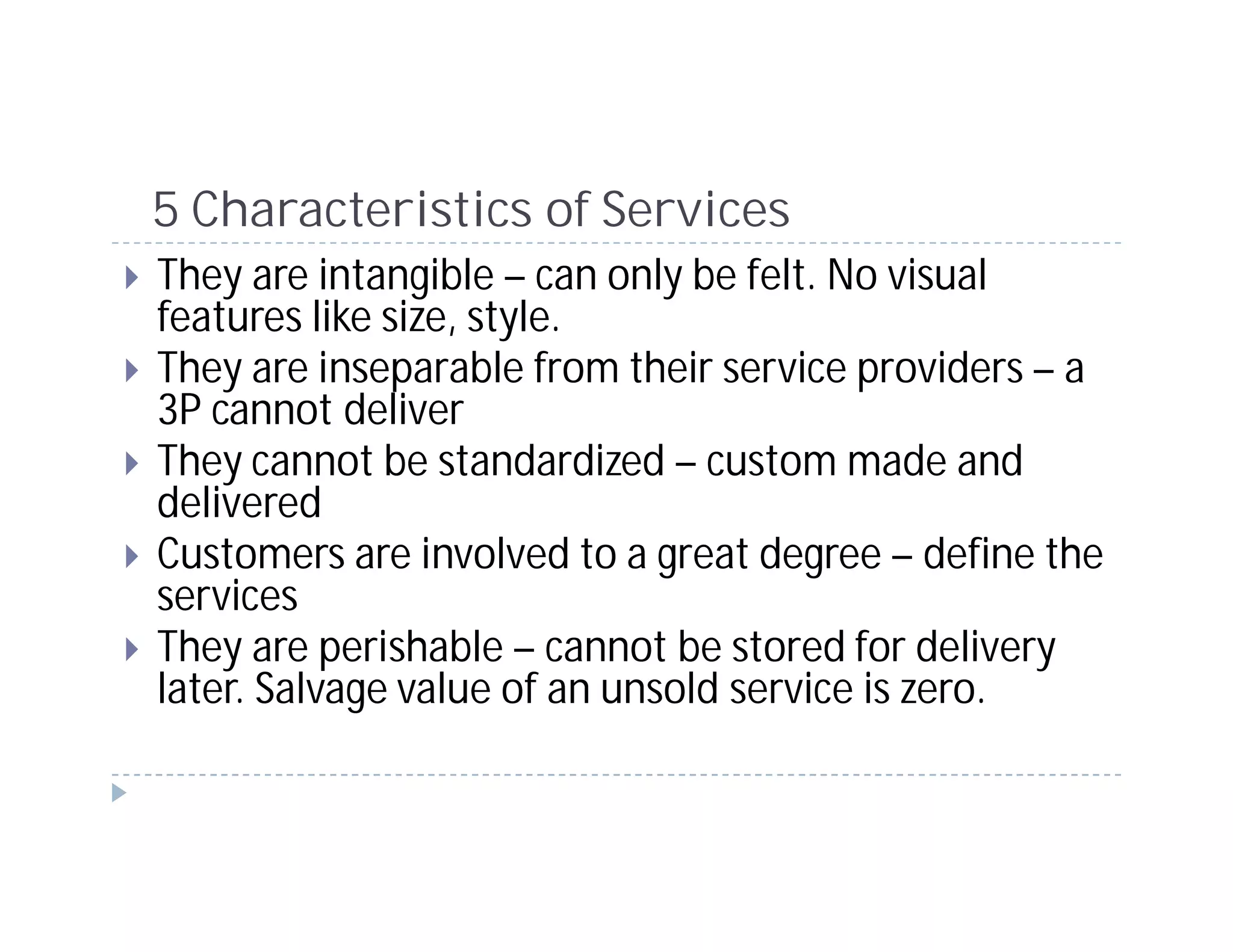 5 Characteristics of Services
They are intangible – can only be felt. No visual
features like size, style.
They are inseparable from their service providers – a
3P cannot deliver
They cannot be standardized – custom made and
delivered
Customers are involved to a great degree – define the
services
They are perishable – cannot be stored for delivery
later. Salvage value of an unsold service is zero.
 