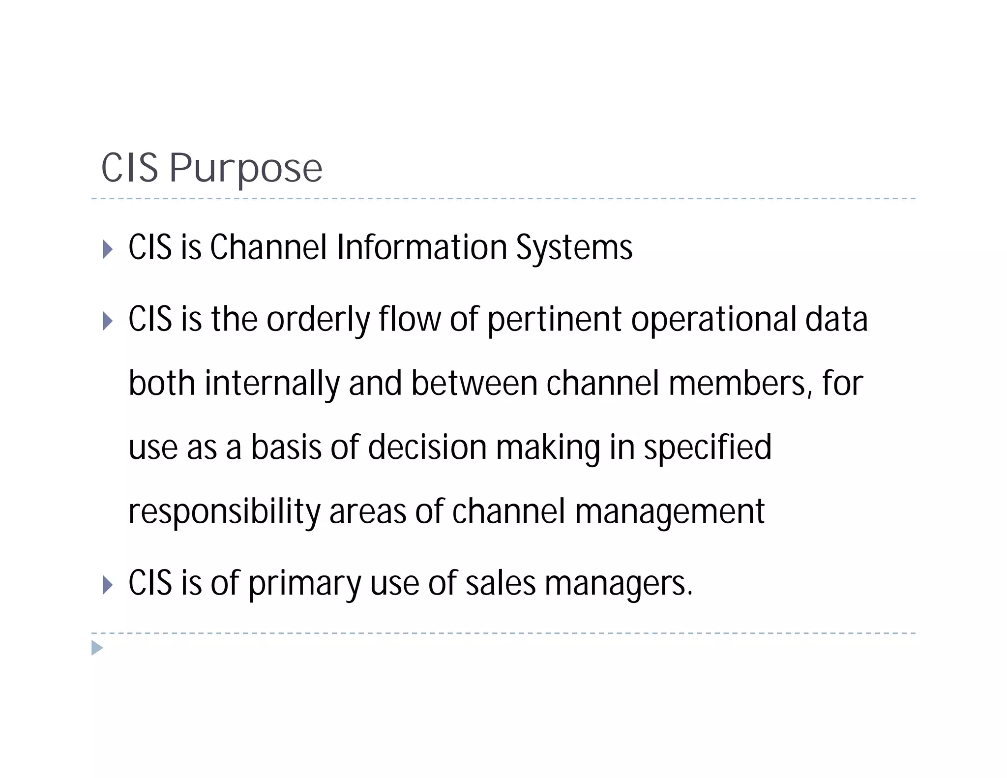CIS Purpose
 CIS is Channel Information Systems

 CIS is the orderly flow of pertinent operational data
 both internally and between channel members, for
 use as a basis of decision making in specified
 responsibility areas of channel management

 CIS is of primary use of sales managers.
 