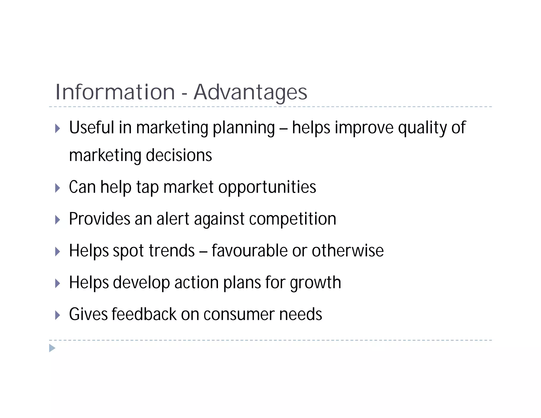 Information - Advantages
 Useful in marketing planning – helps improve quality of
 marketing decisions
 Can help tap market opportunities
 Provides an alert against competition
 Helps spot trends – favourable or otherwise
 Helps develop action plans for growth
 Gives feedback on consumer needs
 