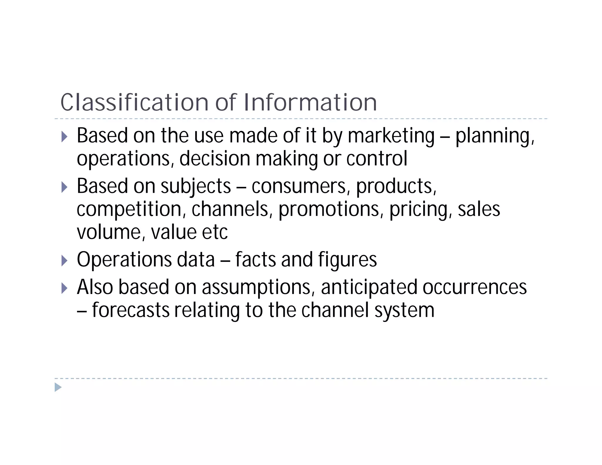 Classification of Information
 Based on the use made of it by marketing – planning,
 operations, decision making or control
 Based on subjects – consumers, products,
 competition, channels, promotions, pricing, sales
 volume, value etc
 Operations data – facts and figures
 Also based on assumptions, anticipated occurrences
 – forecasts relating to the channel system
 
