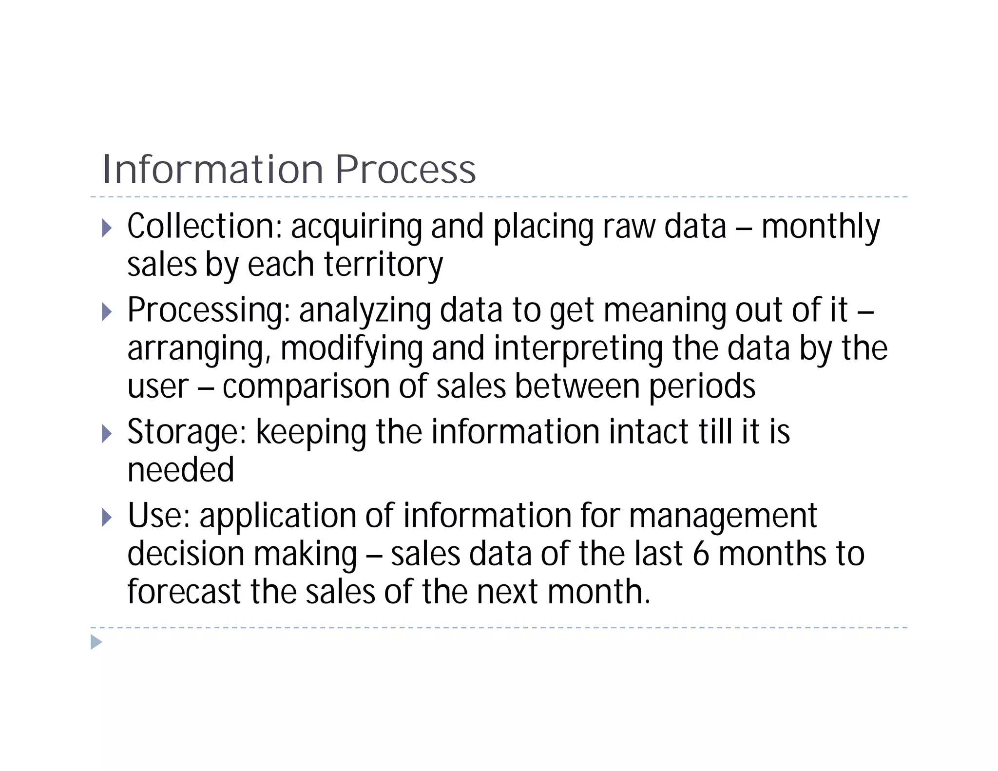 Information Process
 Collection: acquiring and placing raw data – monthly
 sales by each territory
 Processing: analyzing data to get meaning out of it –
 arranging, modifying and interpreting the data by the
 user – comparison of sales between periods
 Storage: keeping the information intact till it is
 needed
 Use: application of information for management
 decision making – sales data of the last 6 months to
 forecast the sales of the next month.
 