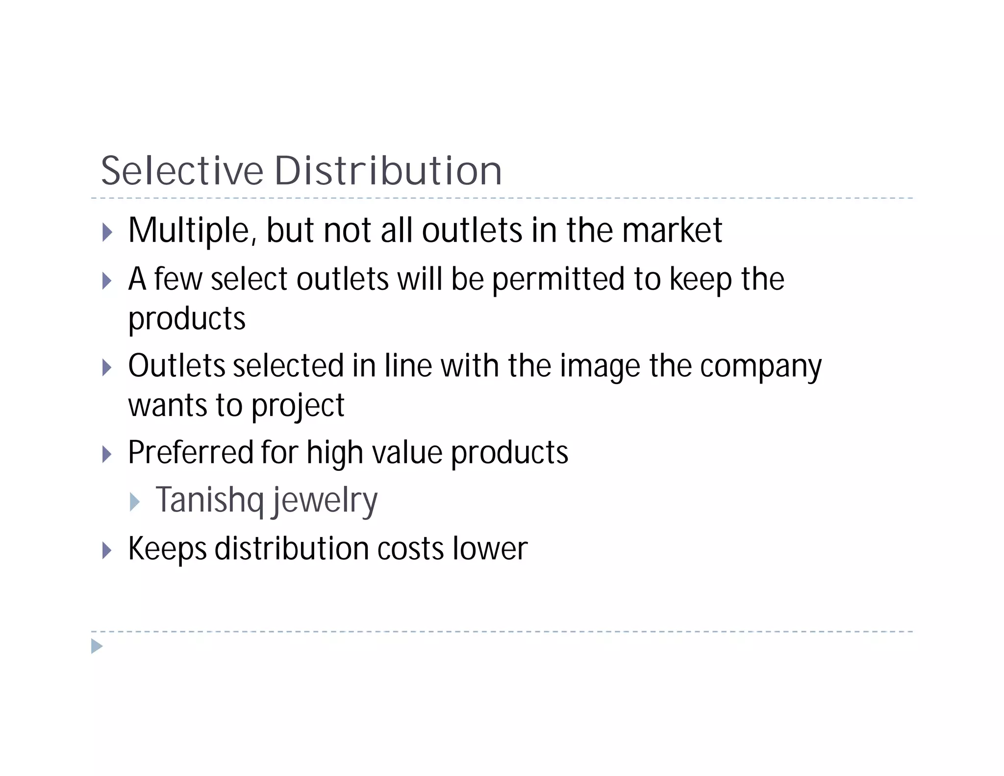 Selective Distribution
 Multiple, but not all outlets in the market
 A few select outlets will be permitted to keep the
 products
 Outlets selected in line with the image the company
 wants to project
 Preferred for high value products
   Tanishq jewelry
 Keeps distribution costs lower
 