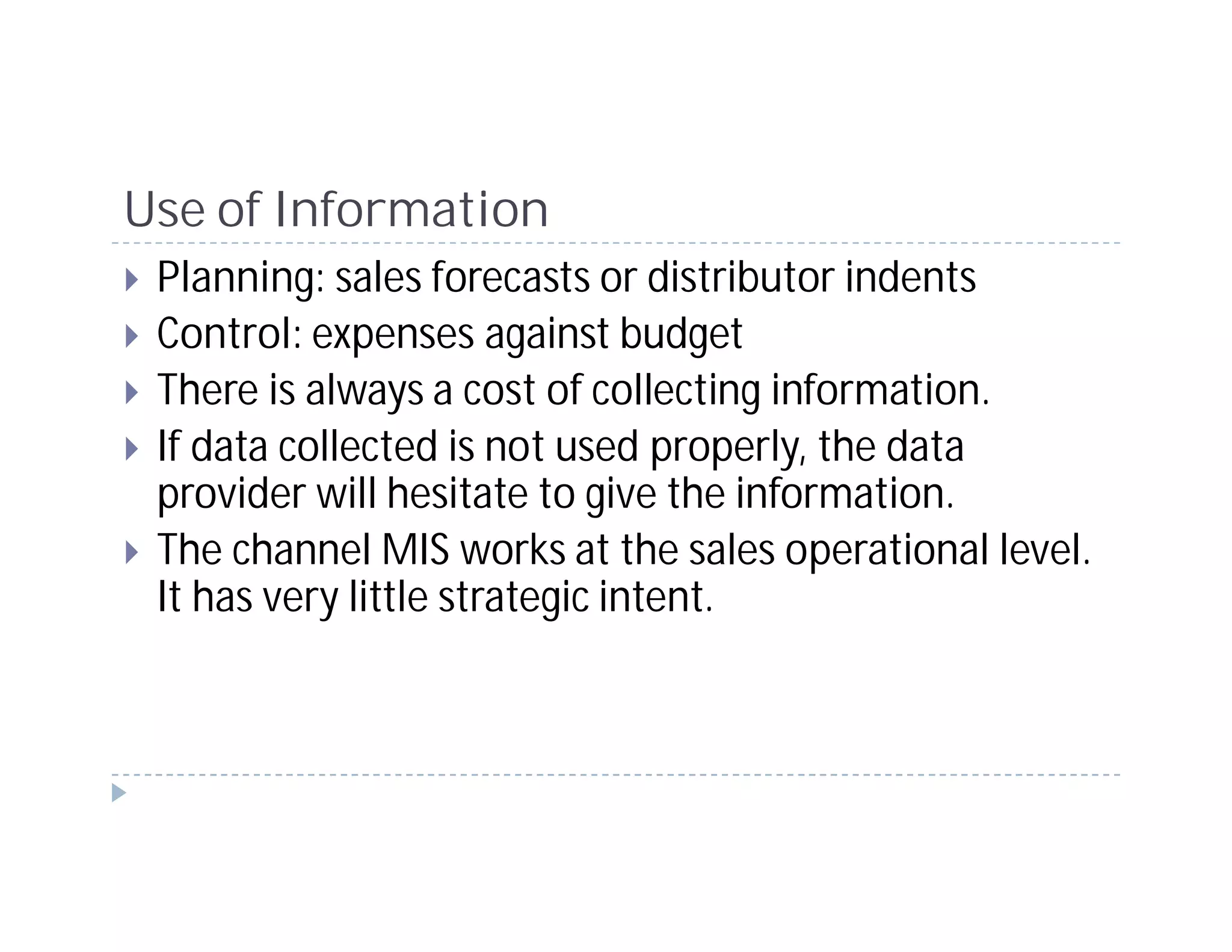 Use of Information
 Planning: sales forecasts or distributor indents
 Control: expenses against budget
 There is always a cost of collecting information.
 If data collected is not used properly, the data
 provider will hesitate to give the information.
 The channel MIS works at the sales operational level.
 It has very little strategic intent.
 