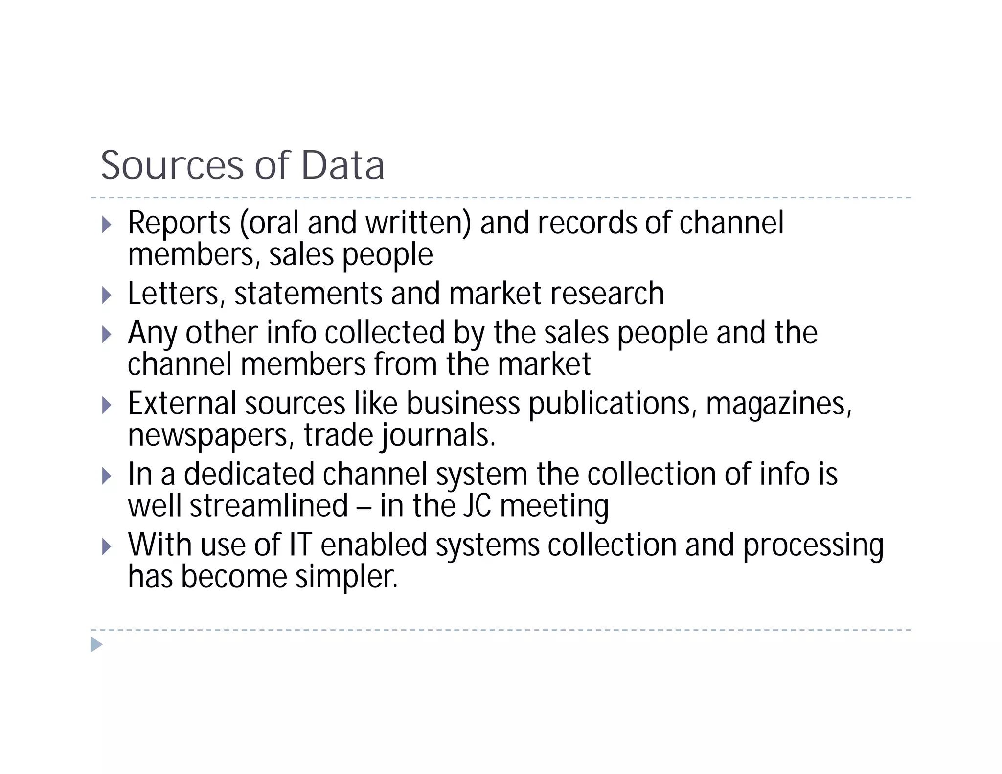 Sources of Data
 Reports (oral and written) and records of channel
 members, sales people
 Letters, statements and market research
 Any other info collected by the sales people and the
 channel members from the market
 External sources like business publications, magazines,
 newspapers, trade journals.
 In a dedicated channel system the collection of info is
 well streamlined – in the JC meeting
 With use of IT enabled systems collection and processing
 has become simpler.
 