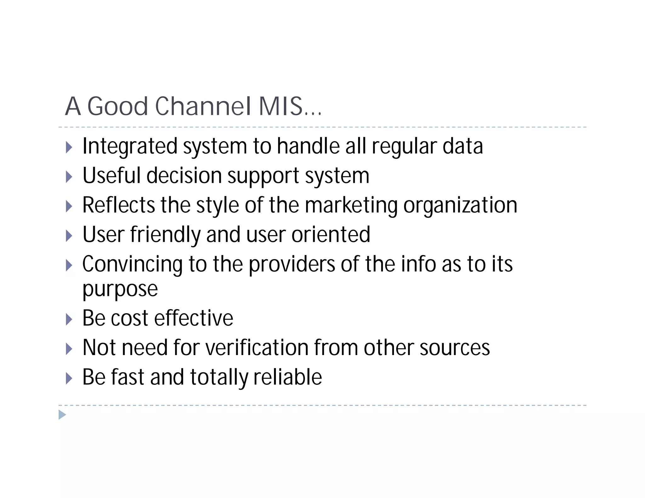 A Good Channel MIS…
 Integrated system to handle all regular data
 Useful decision support system
 Reflects the style of the marketing organization
 User friendly and user oriented
 Convincing to the providers of the info as to its
 purpose
 Be cost effective
 Not need for verification from other sources
 Be fast and totally reliable
 