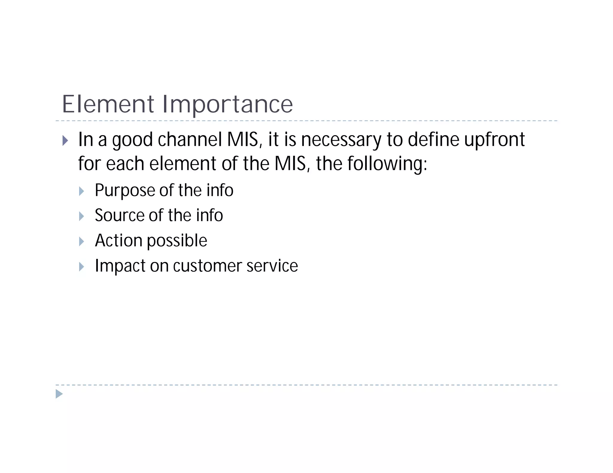 Element Importance
 In a good channel MIS, it is necessary to define upfront
 for each element of the MIS, the following:
   Purpose of the info
   Source of the info
   Action possible
   Impact on customer service
 
