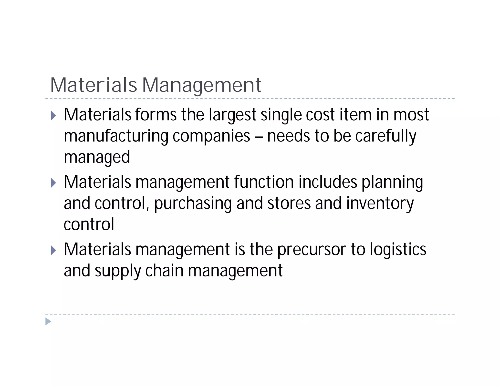 Materials Management
 Materials forms the largest single cost item in most
 manufacturing companies – needs to be carefully
 managed
 Materials management function includes planning
 and control, purchasing and stores and inventory
 control
 Materials management is the precursor to logistics
 and supply chain management
 