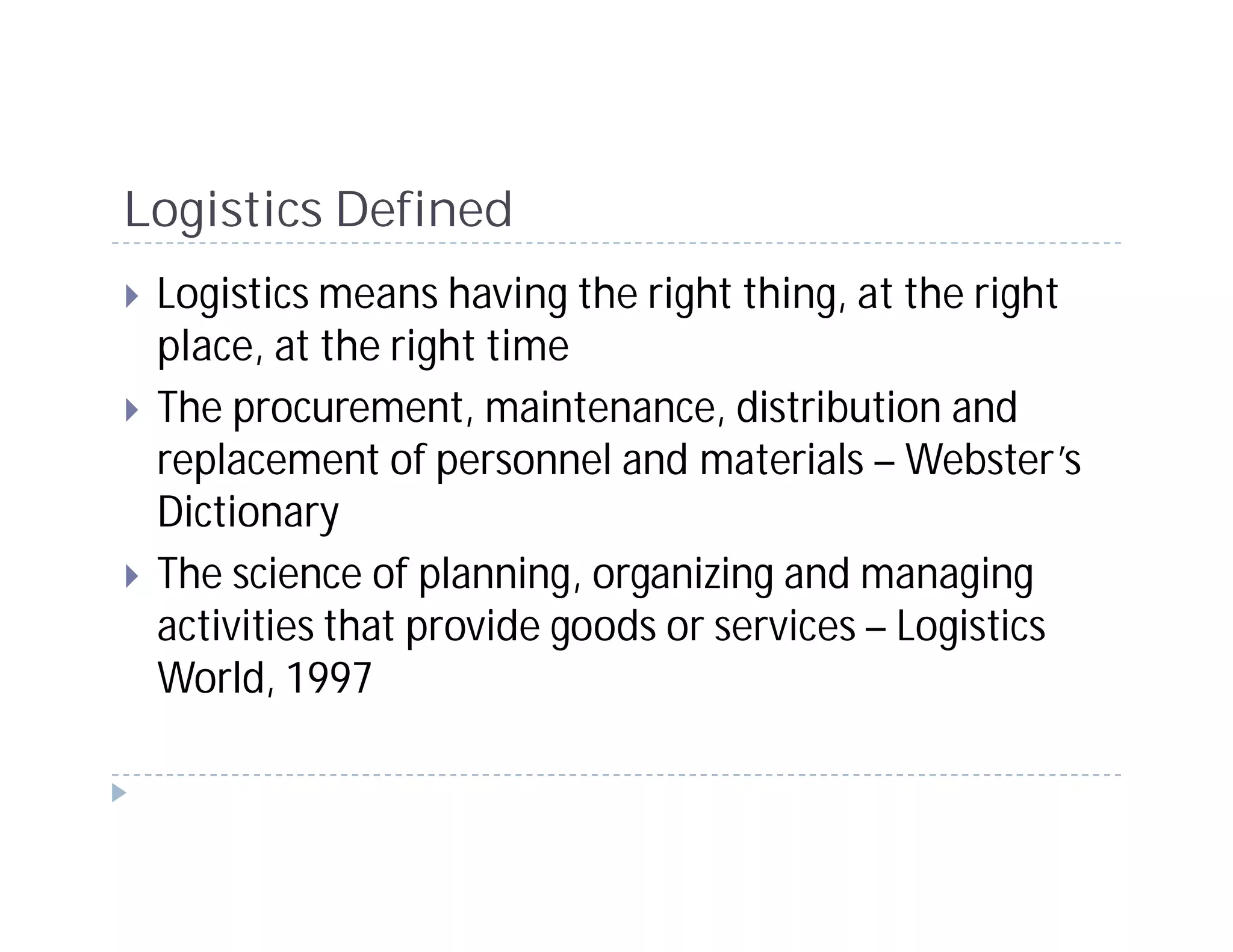 Logistics Defined
 Logistics means having the right thing, at the right
 place, at the right time
 The procurement, maintenance, distribution and
 replacement of personnel and materials – Webster’s
 Dictionary
 The science of planning, organizing and managing
 activities that provide goods or services – Logistics
 World, 1997
 