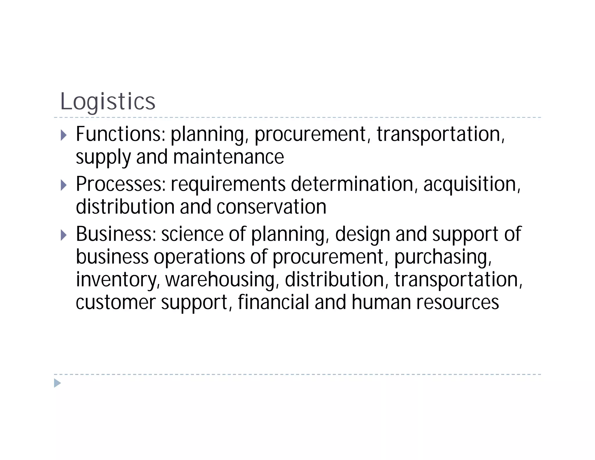 Logistics
 Functions: planning, procurement, transportation,
 supply and maintenance
 Processes: requirements determination, acquisition,
 distribution and conservation
 Business: science of planning, design and support of
 business operations of procurement, purchasing,
 inventory, warehousing, distribution, transportation,
 customer support, financial and human resources
 
