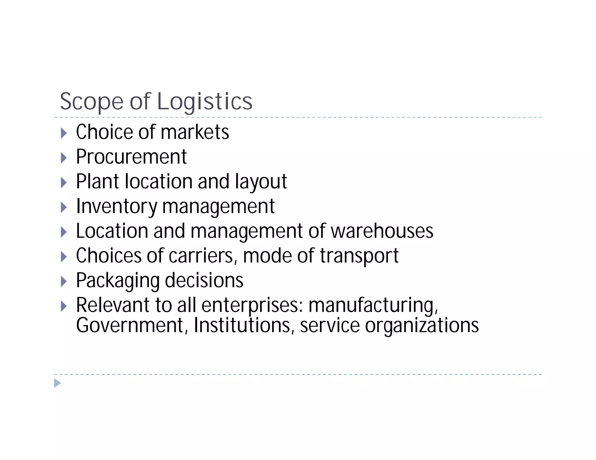 Scope of Logistics
 Choice of markets
 Procurement
 Plant location and layout
 Inventory management
 Location and management of warehouses
 Choices of carriers, mode of transport
 Packaging decisions
 Relevant to all enterprises: manufacturing,
 Government, Institutions, service organizations
 