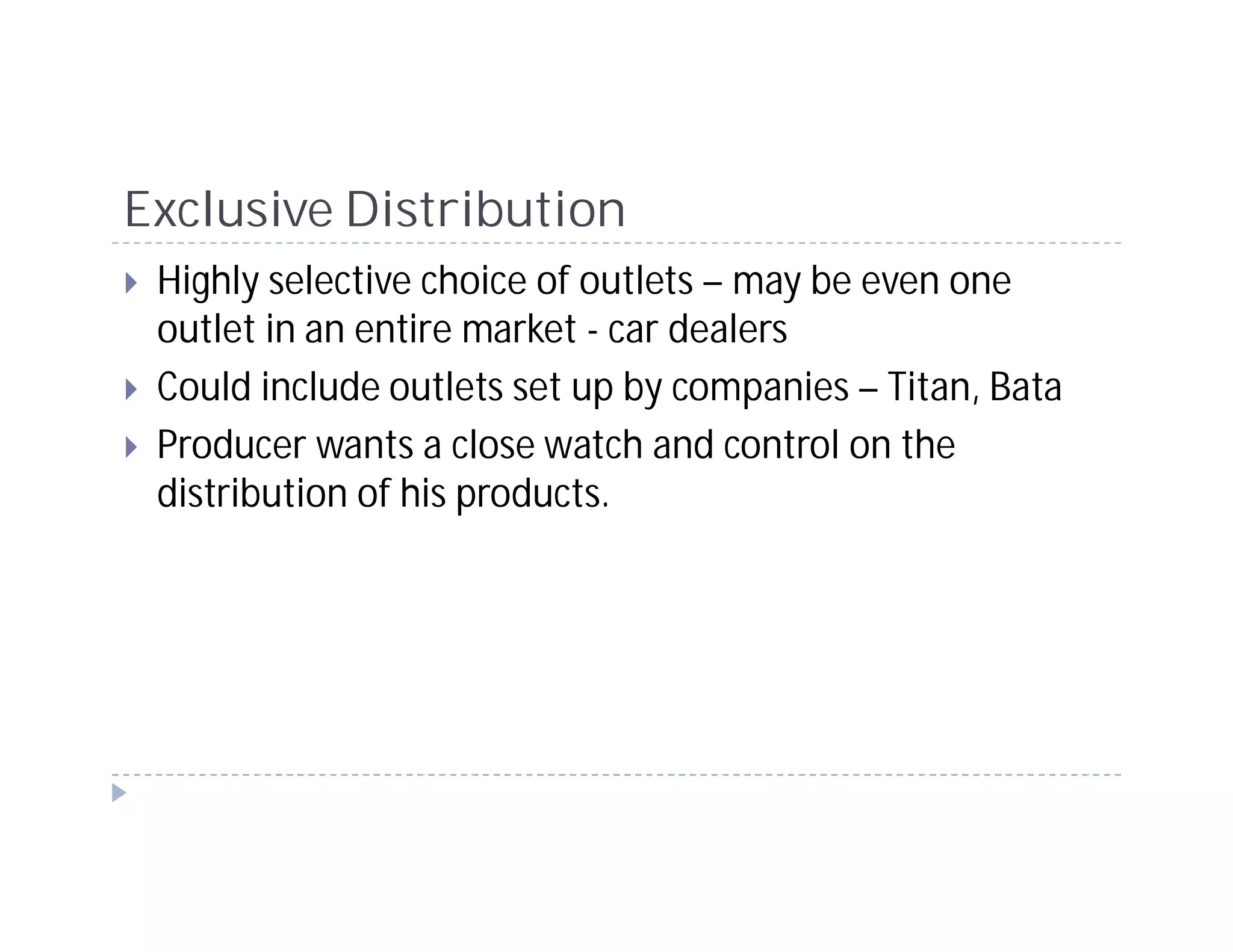Exclusive Distribution
 Highly selective choice of outlets – may be even one
 outlet in an entire market - car dealers
 Could include outlets set up by companies – Titan, Bata
 Producer wants a close watch and control on the
 distribution of his products.
 