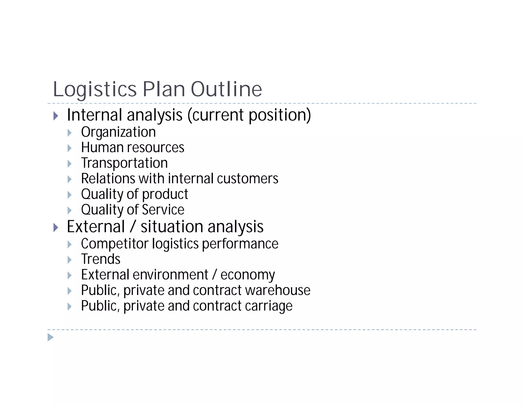 Logistics Plan Outline
 Internal analysis (current position)
   Organization
   Human resources
   Transportation
   Relations with internal customers
   Quality of product
   Quality of Service
 External / situation analysis
   Competitor logistics performance
   Trends
   External environment / economy
   Public, private and contract warehouse
   Public, private and contract carriage
 