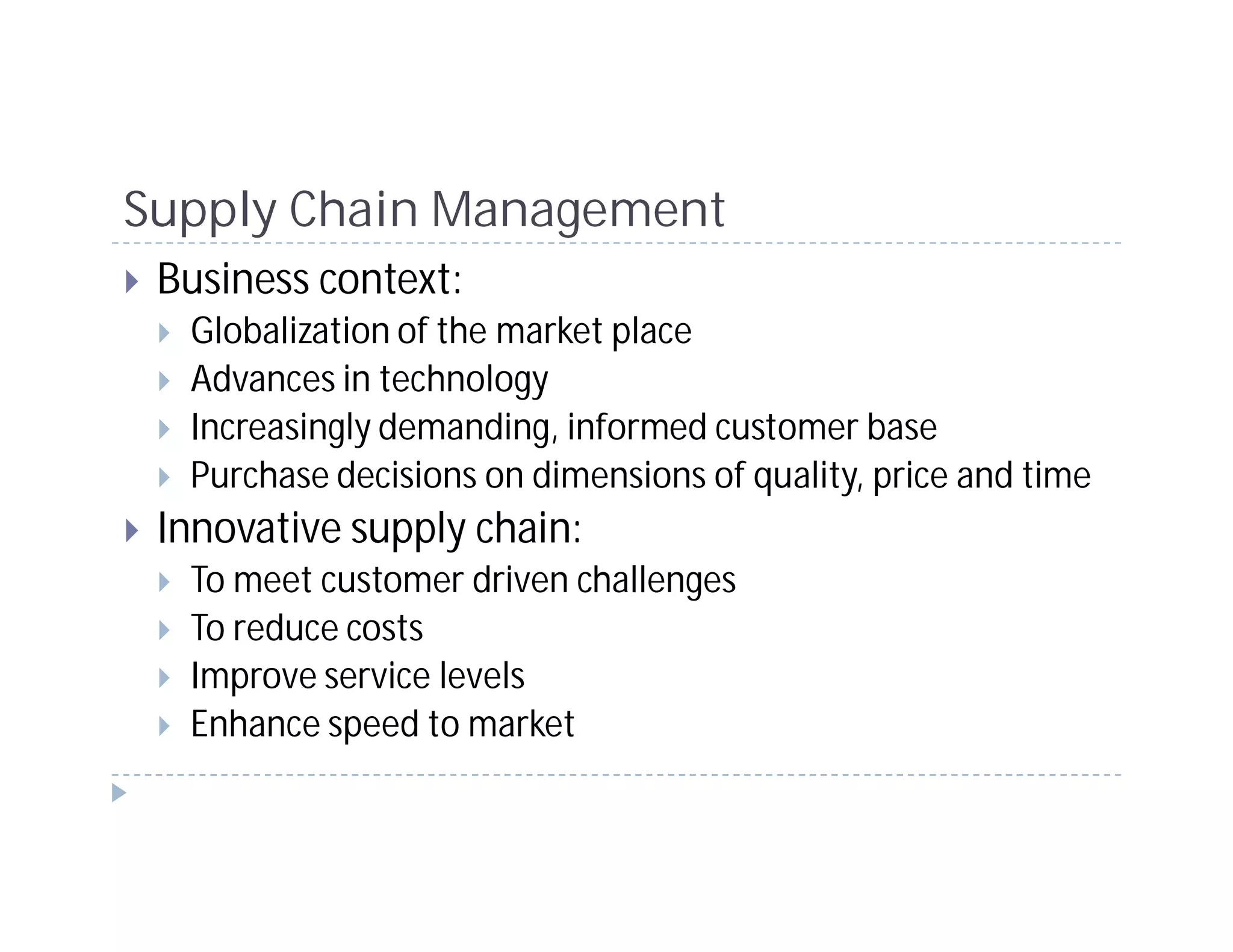 Supply Chain Management
 Business context:
  Globalization of the market place
  Advances in technology
  Increasingly demanding, informed customer base
  Purchase decisions on dimensions of quality, price and time
 Innovative supply chain:
  To meet customer driven challenges
  To reduce costs
  Improve service levels
  Enhance speed to market
 