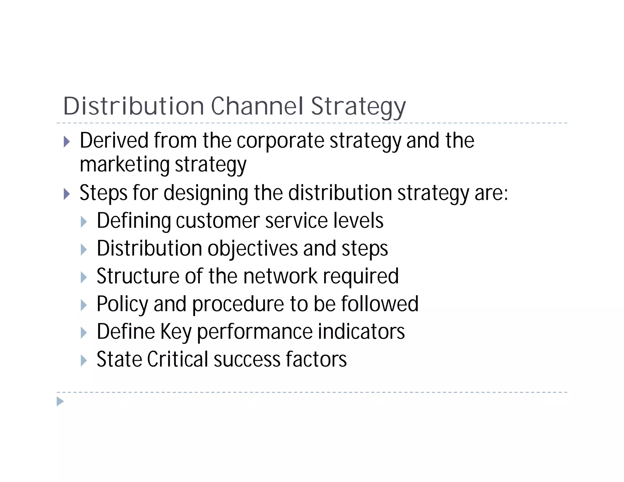 Distribution Channel Strategy
 Derived from the corporate strategy and the
 marketing strategy
 Steps for designing the distribution strategy are:
   Defining customer service levels
   Distribution objectives and steps
   Structure of the network required
   Policy and procedure to be followed
   Define Key performance indicators
   State Critical success factors
 