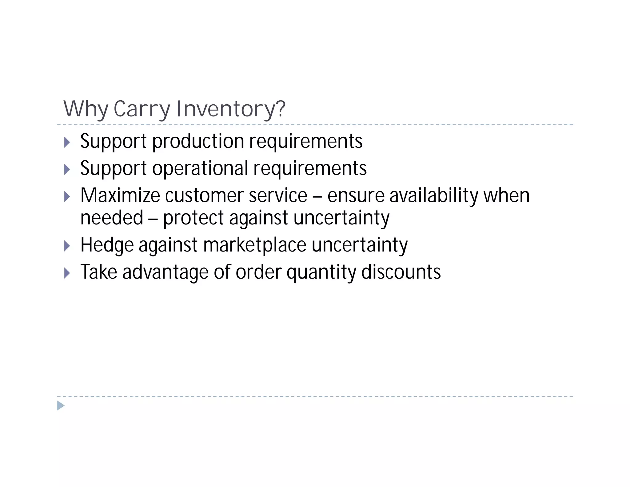 Why Carry Inventory?
 Support production requirements
 Support operational requirements
 Maximize customer service – ensure availability when
 needed – protect against uncertainty
 Hedge against marketplace uncertainty
 Take advantage of order quantity discounts
 