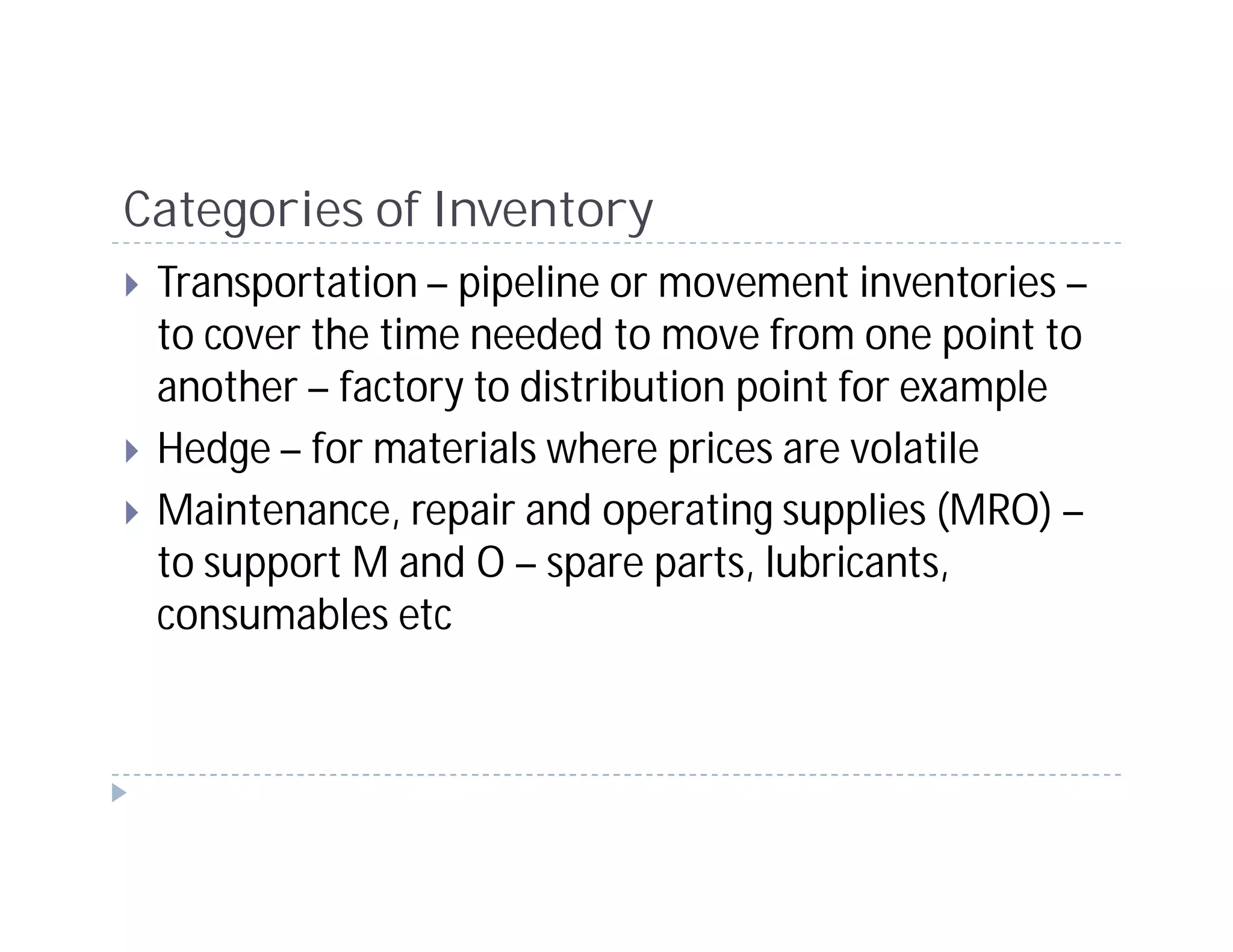 Categories of Inventory
 Transportation – pipeline or movement inventories –
 to cover the time needed to move from one point to
 another – factory to distribution point for example
 Hedge – for materials where prices are volatile
 Maintenance, repair and operating supplies (MRO) –
 to support M and O – spare parts, lubricants,
 consumables etc
 