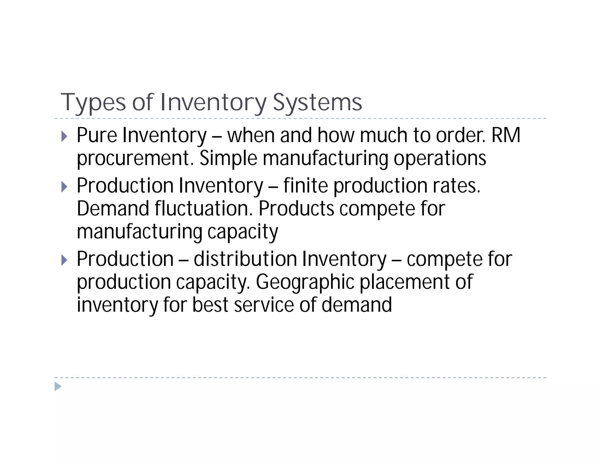 Types of Inventory Systems
 Pure Inventory – when and how much to order. RM
 procurement. Simple manufacturing operations
 Production Inventory – finite production rates.
 Demand fluctuation. Products compete for
 manufacturing capacity
 Production – distribution Inventory – compete for
 production capacity. Geographic placement of
 inventory for best service of demand
 