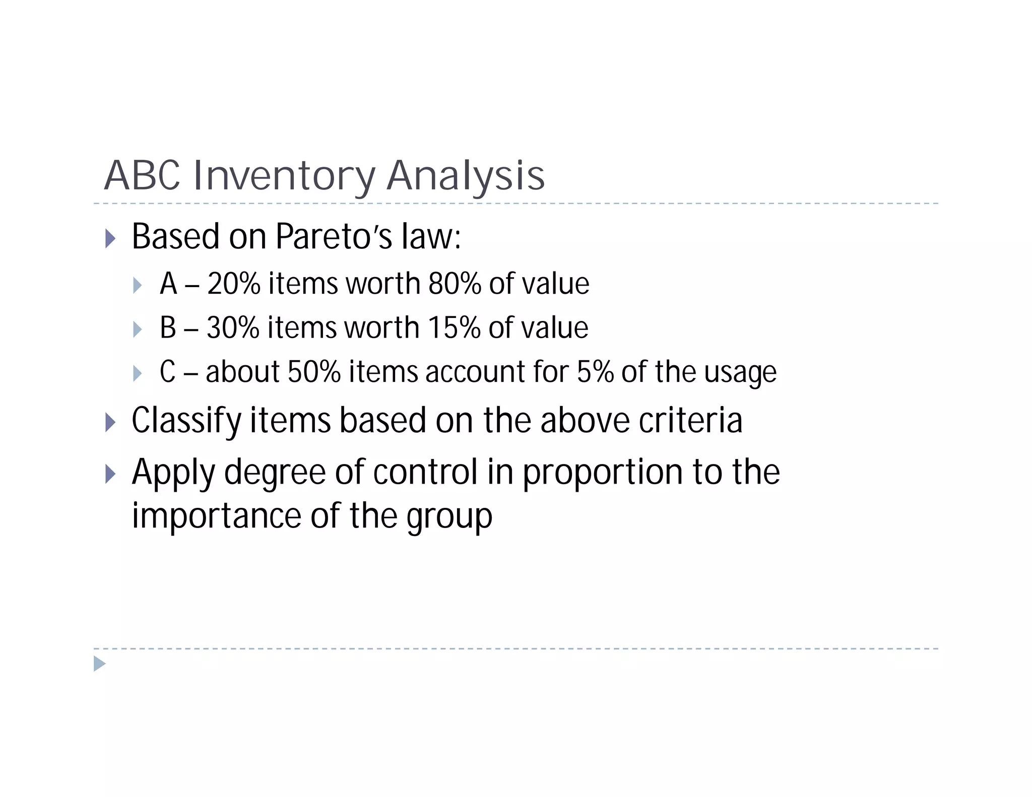 ABC Inventory Analysis
 Based on Pareto’s law:
  A – 20% items worth 80% of value
  B – 30% items worth 15% of value
  C – about 50% items account for 5% of the usage
 Classify items based on the above criteria
 Apply degree of control in proportion to the
 importance of the group
 