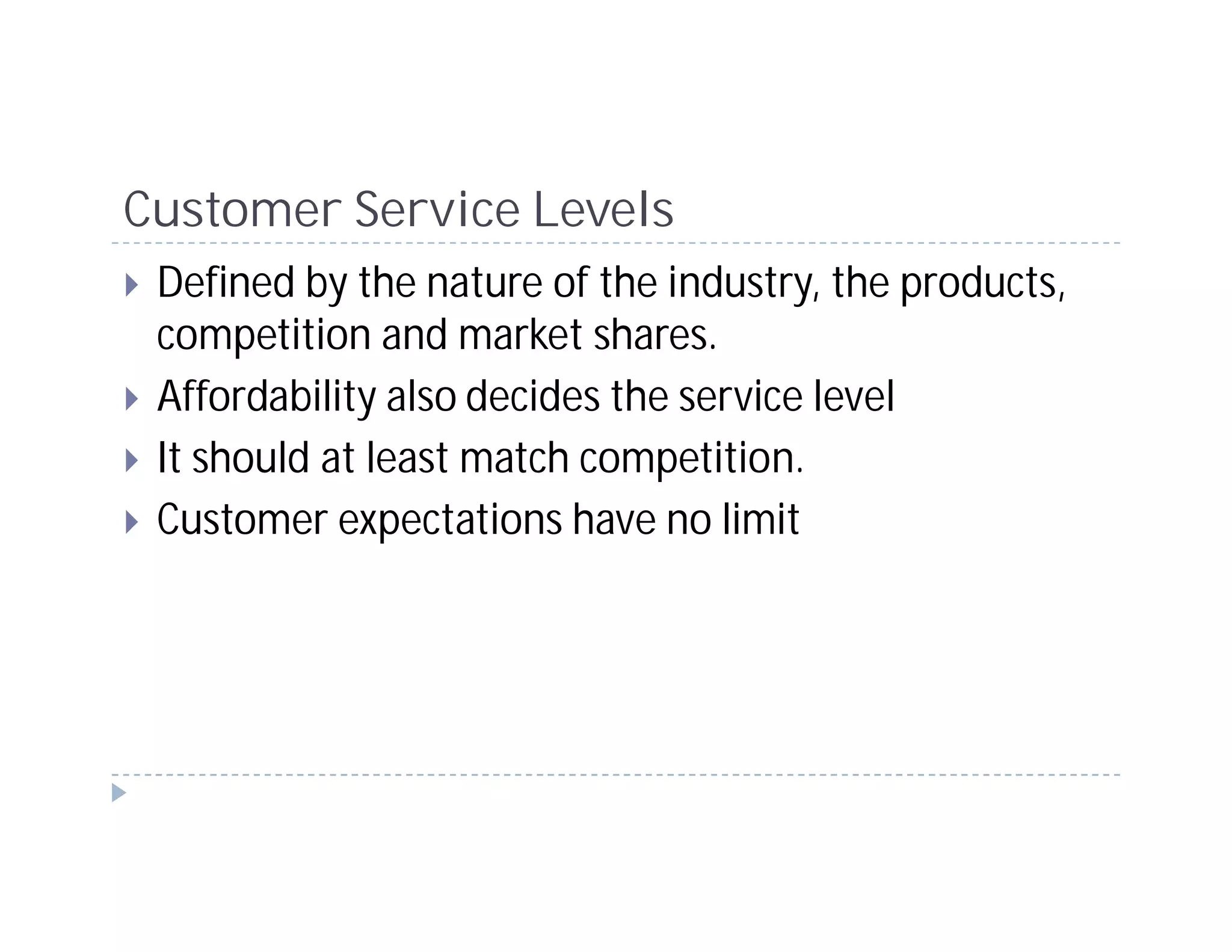 Customer Service Levels
 Defined by the nature of the industry, the products,
 competition and market shares.
 Affordability also decides the service level
 It should at least match competition.
 Customer expectations have no limit
 