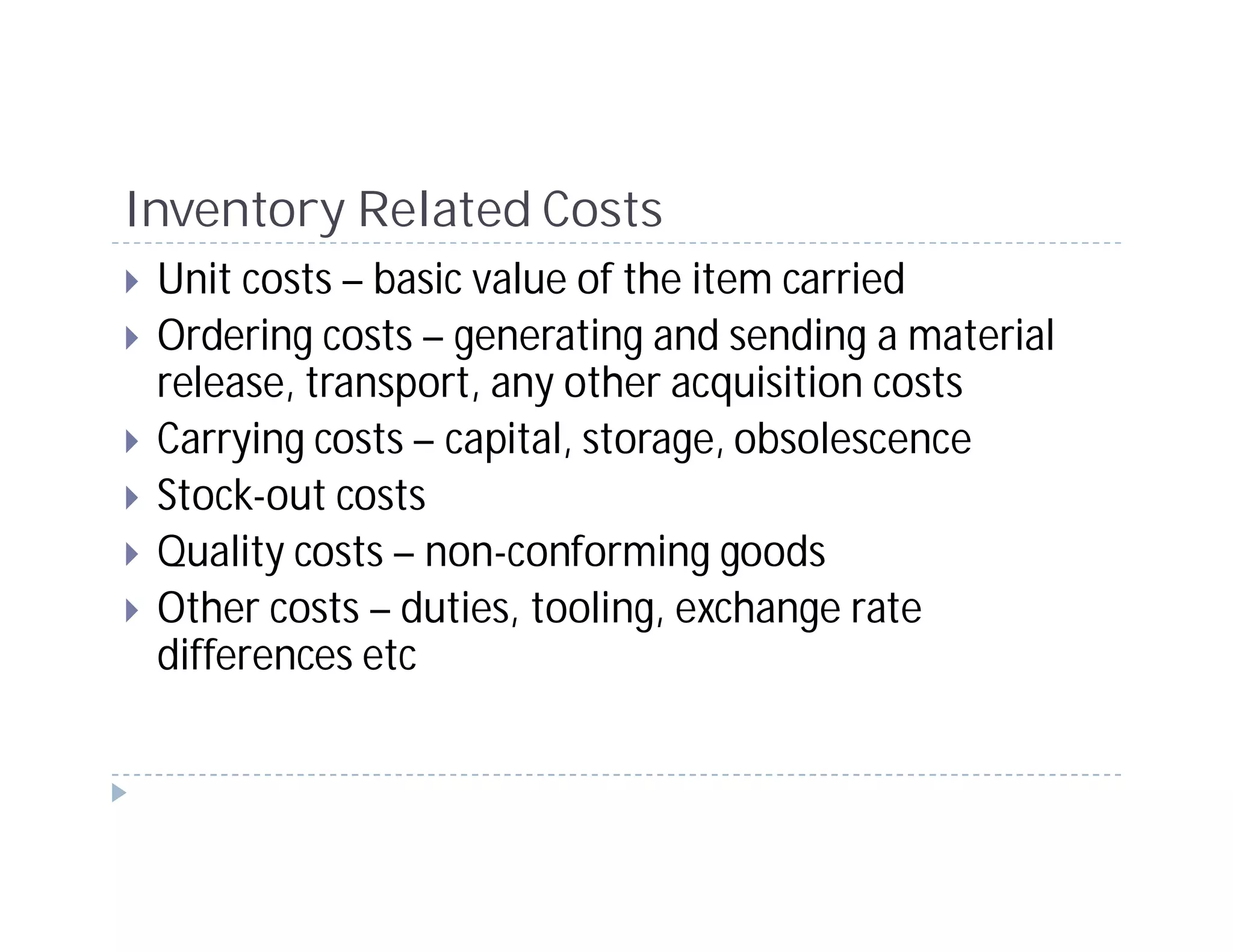 Inventory Related Costs
 Unit costs – basic value of the item carried
 Ordering costs – generating and sending a material
 release, transport, any other acquisition costs
 Carrying costs – capital, storage, obsolescence
 Stock-out costs
 Quality costs – non-conforming goods
 Other costs – duties, tooling, exchange rate
 differences etc
 