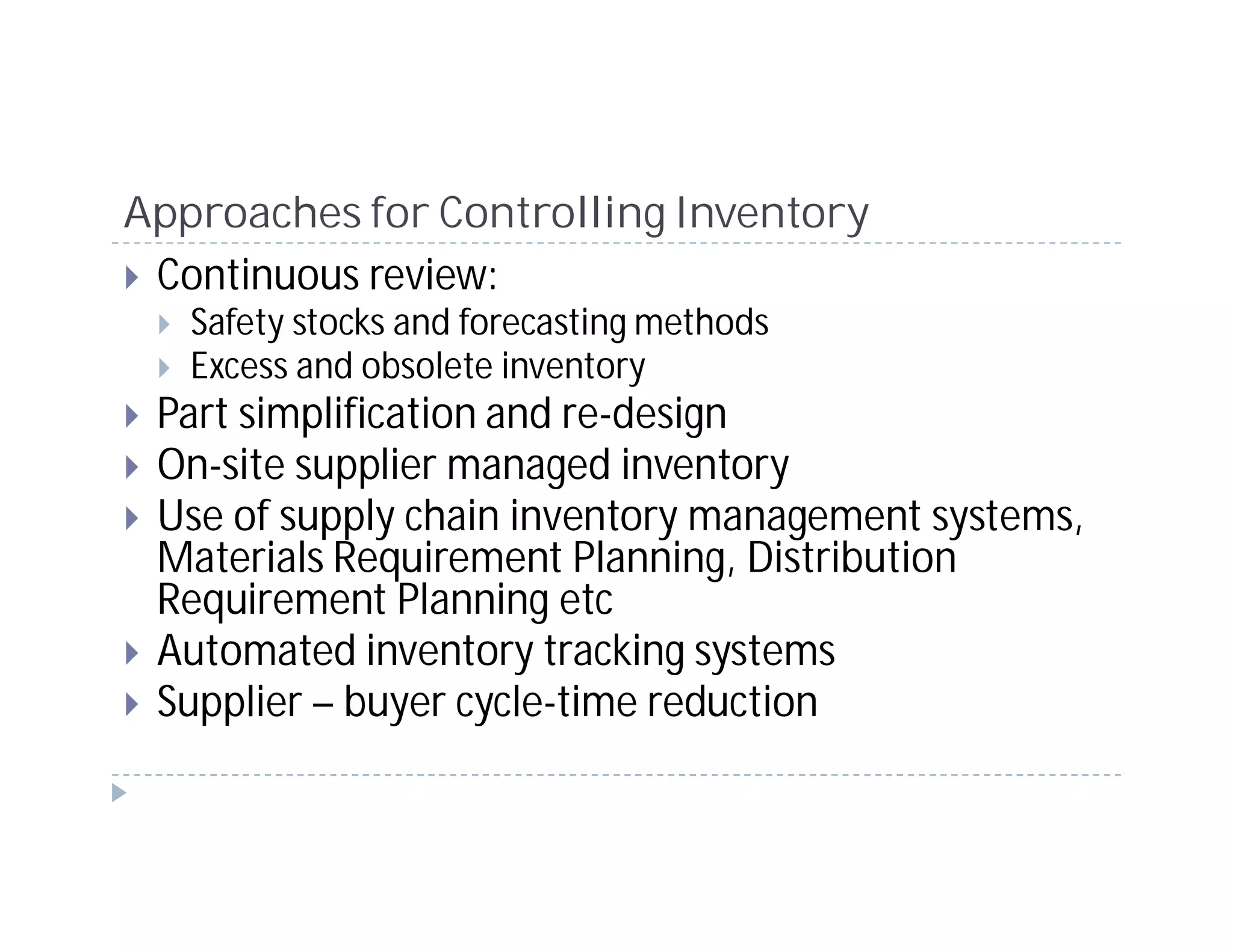 Approaches for Controlling Inventory
 Continuous review:
   Safety stocks and forecasting methods
   Excess and obsolete inventory
 Part simplification and re-design
 On-site supplier managed inventory
 Use of supply chain inventory management systems,
 Materials Requirement Planning, Distribution
 Requirement Planning etc
 Automated inventory tracking systems
 Supplier – buyer cycle-time reduction
 