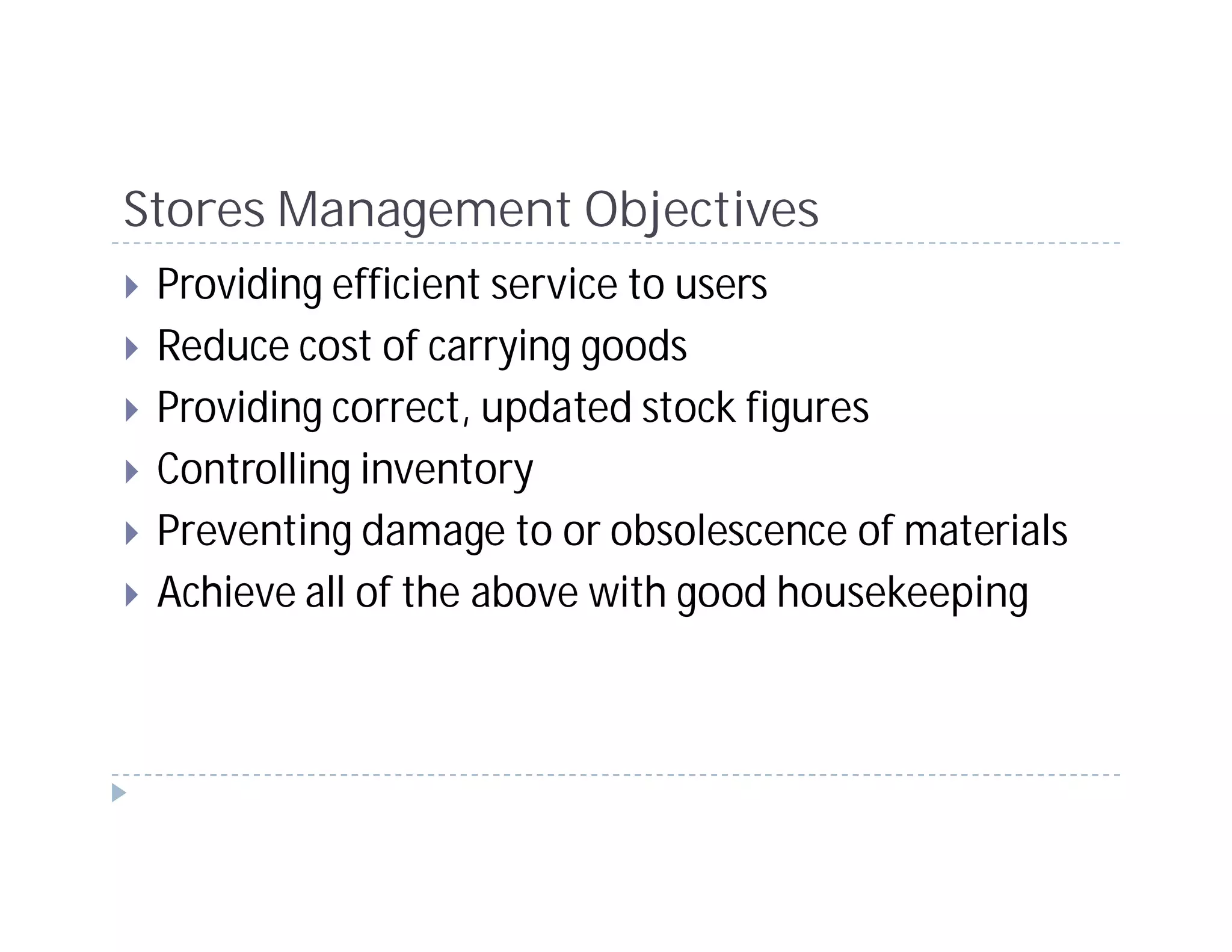 Stores Management Objectives
 Providing efficient service to users
 Reduce cost of carrying goods
 Providing correct, updated stock figures
 Controlling inventory
 Preventing damage to or obsolescence of materials
 Achieve all of the above with good housekeeping
 