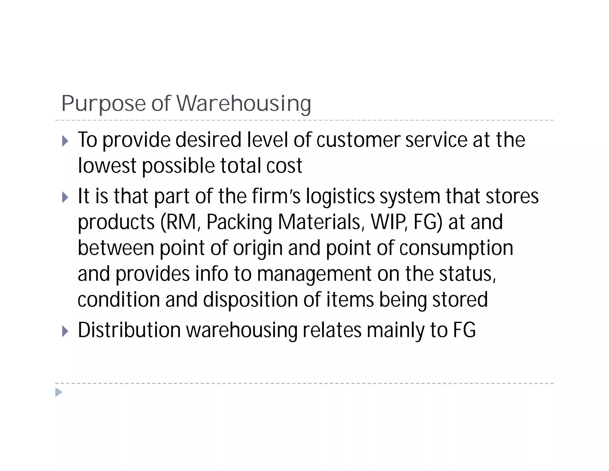Purpose of Warehousing
 To provide desired level of customer service at the
 lowest possible total cost
 It is that part of the firm’s logistics system that stores
 products (RM, Packing Materials, WIP, FG) at and
 between point of origin and point of consumption
 and provides info to management on the status,
 condition and disposition of items being stored
 Distribution warehousing relates mainly to FG
 
