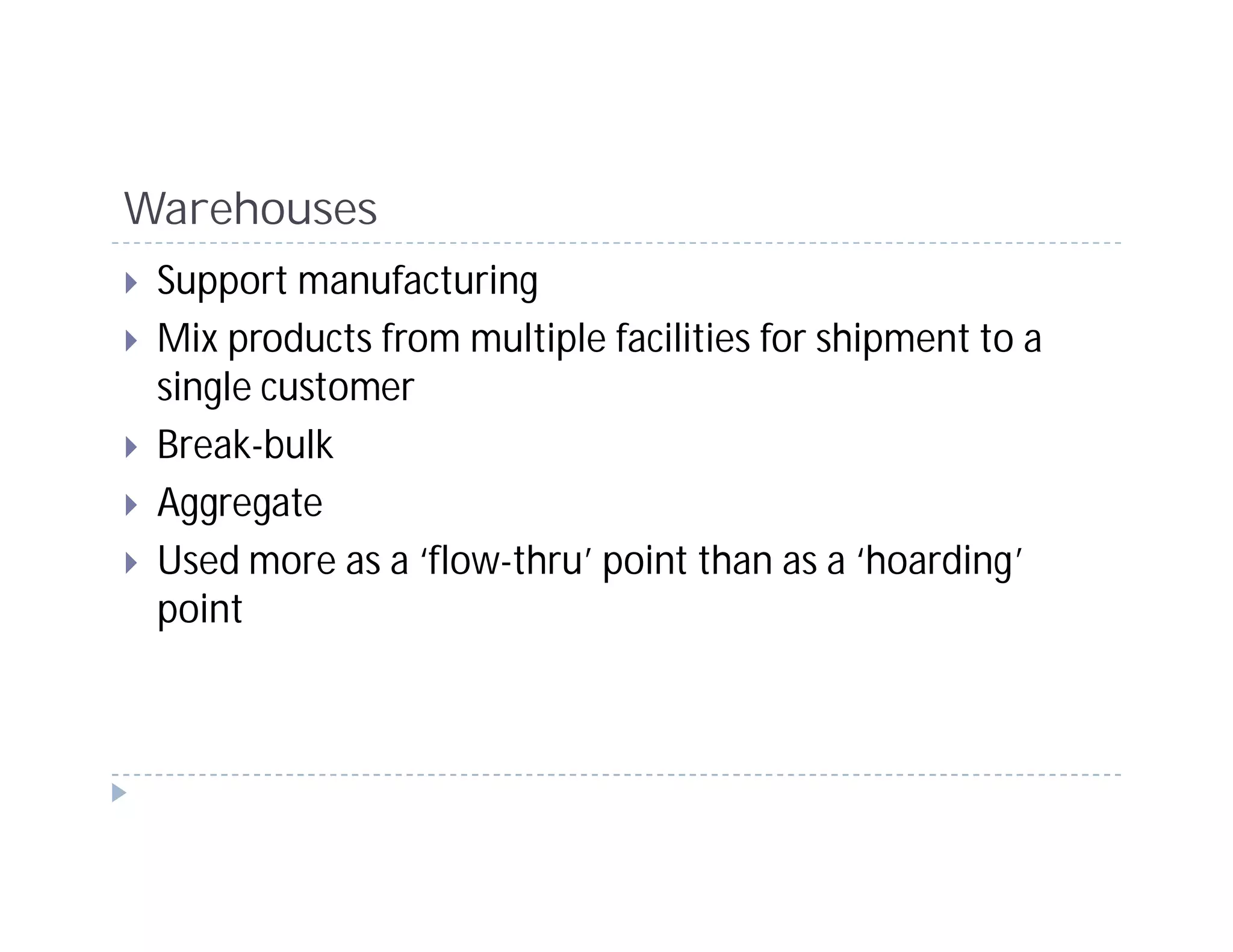 Warehouses
 Support manufacturing
 Mix products from multiple facilities for shipment to a
 single customer
 Break-bulk
 Aggregate
 Used more as a ‘flow-thru’ point than as a ‘hoarding’
 point
 