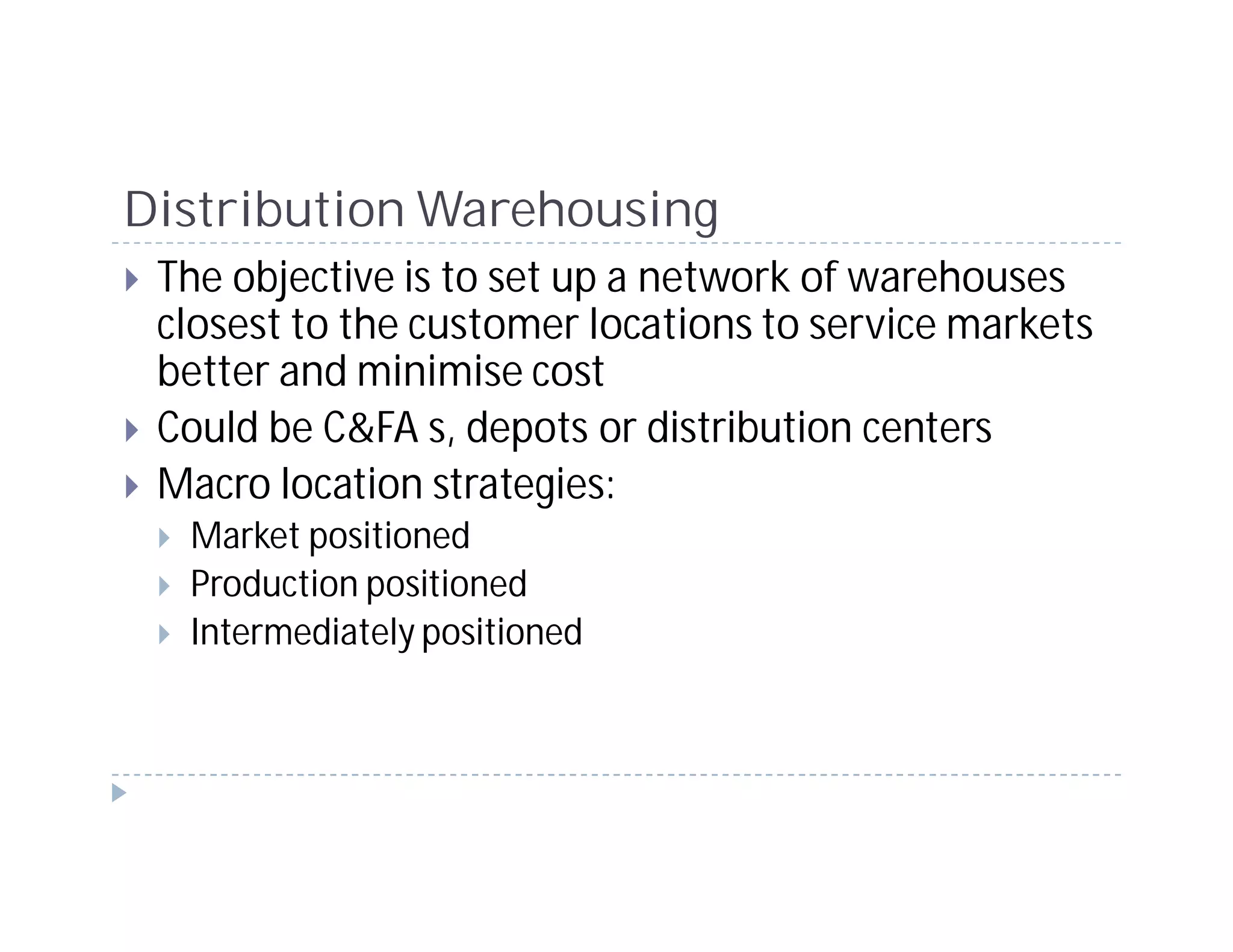Distribution Warehousing
 The objective is to set up a network of warehouses
 closest to the customer locations to service markets
 better and minimise cost
 Could be C&FA s, depots or distribution centers
 Macro location strategies:
  Market positioned
  Production positioned
  Intermediately positioned
 