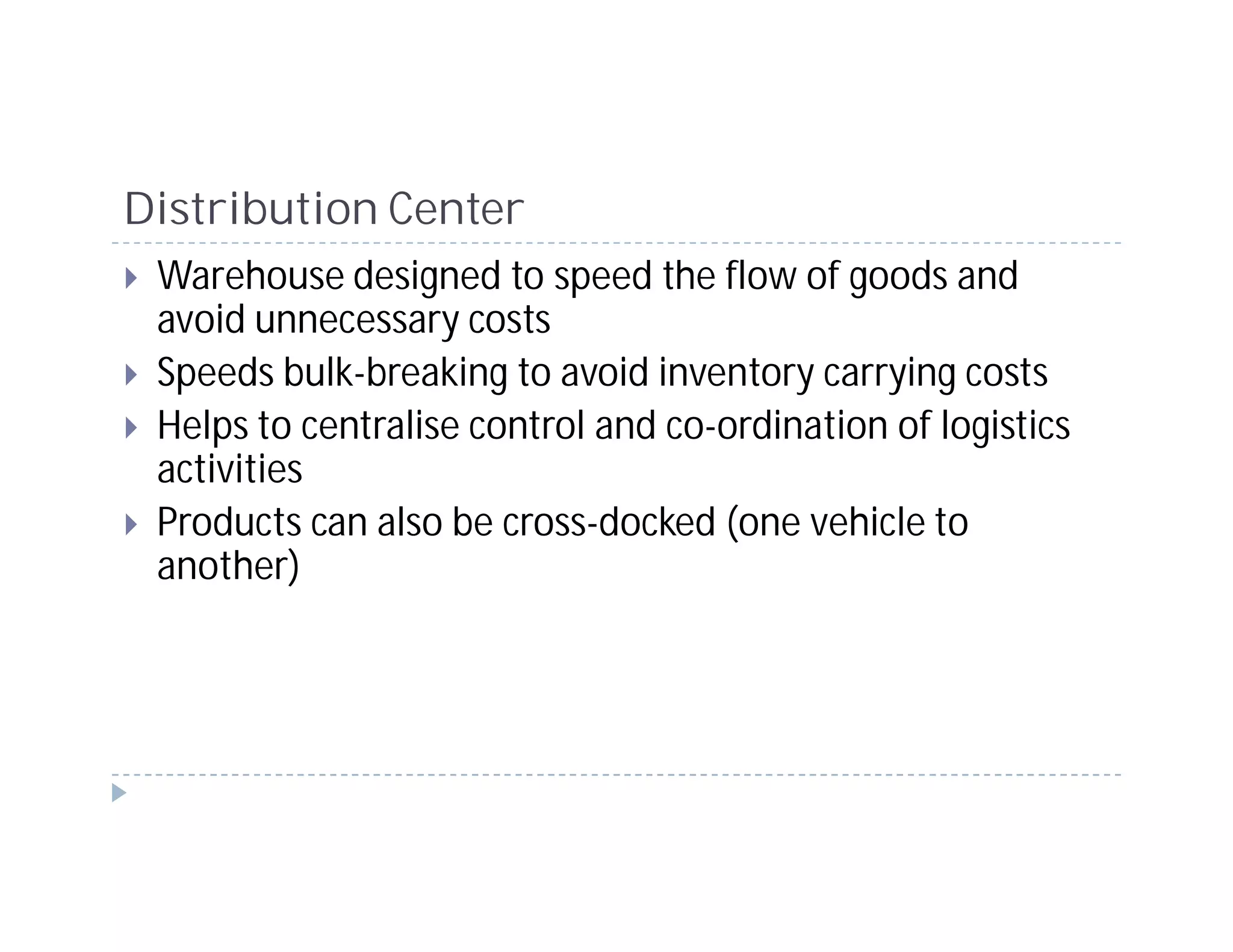 Distribution Center
 Warehouse designed to speed the flow of goods and
 avoid unnecessary costs
 Speeds bulk-breaking to avoid inventory carrying costs
 Helps to centralise control and co-ordination of logistics
 activities
 Products can also be cross-docked (one vehicle to
 another)
 